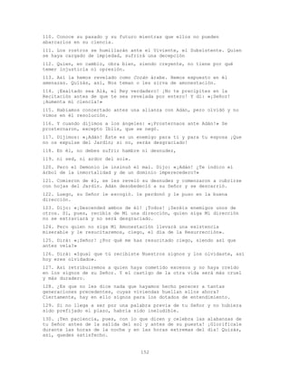 152
110. Conoce su pasado y su futuro mientras que ellos no pueden
abarcarlos en su ciencia.
111. Los rostros se humillarán ante el Viviente, el Subsistente. Quien
se haya cargado de impiedad, sufrirá una decepción
112. Quien, en cambio, obra bien, siendo creyente, no tiene por qué
temer injusticia ni opresión.
113. Así la hemos revelado como Corán árabe. Hemos expuesto en él
amenazas. Quizás, así, Nos teman o les sirva de amonestación.
114. ¡Exaltado sea Alá, el Rey verdadero! ¡No te precipites en la
Recitación antes de que te sea revelada por entero! Y di: «¡Señor!
¡Aumenta mi ciencia!»
115. Habíamos concertado antes una alianza con Adán, pero olvidó y no
vimos en él resolución.
116. Y cuando dijimos a los ángeles: «¡Prosternaos ante Adán!» Se
prosternaron, excepto Iblis, que se negó.
117. Dijimos: «¡Adán! Éste es un enemigo para ti y para tu esposa ¡Que
no os expulse del Jardín; si no, serás desgraciado!
118. En él, no debes sufrir hambre ni desnudez,
119. ni sed, ni ardor del sol».
120. Pero el Demonio le insinuó el mal. Dijo: «¡Adán! ¿Te indico el
árbol de la inmortalidad y de un dominio imperecedero?»
121. Comieron de él, se les reveló su desnudez y comenzaron a cubrirse
con hojas del Jardín. Adán desobedeció a su Señor y se descarrió.
122. Luego, su Señor le escogió. le perdonó y le puso en la buena
dirección.
123. Dijo: «¡Descended ambos de él! ¡Todos! ¡Seréis enemigos unos de
otros. Si, pues, recibís de Mí una dirección, quien siga Mi dirección
no se extraviará y no será desgraciado.
124. Pero quien no siga Mi Amonestación llevará una existencia
miserable y le resucitaremos, ciego, el día de la Resurrección».
125. Dirá: «¡Señor! ¿Por qué me has resucitado ciego, siendo así que
antes veía?»
126. Dirá: «Igual que tú recibiste Nuestros signos y los olvidaste, así
hoy eres olvidado».
127. Así retribuiremos a quien haya cometido excesos y no haya creído
en los signos de su Señor. Y el castigo de la otra vida será más cruel
y más duradero.
128. ¿Es que no les dice nada que hayamos hecho perecer a tantas
generaciones precedentes, cuyas viviendas huellan ellos ahora?
Ciertamente, hay en ello signos para los dotados de entendimiento.
129. Si no llega a ser por una palabra previa de tu Señor y no hubiera
sido prefijado el plazo, habría sido ineludible.
130. ¡Ten paciencia, pues, con lo que dicen y celebra las alabanzas de
tu Señor antes de la salida del sol y antes de su puesta! ¡Glorifícale
durante las horas de la noche y en las horas extremas del día! Quizás,
así, quedes satisfecho.
 