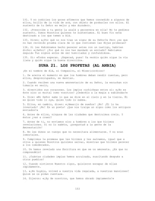 153
131. Y no codicies los goces efímeros que hemos concedido a algunos de
ellos, brillo de la vida de acá, con objeto de probarles con ellos. El
sustento de tu Señor es mejor y más duradero.
132. ¡Prescribe a tu gente la azalá y persevera en ella! No te pedimos
sustento. Somos Nosotros Quienes te sustentamos. El buen fin está
destinado a los que temen a Alá.
133. Dicen: «¿Por qué no nos trae un signo de su Señor?» Pero ¿es que
no han recibido prueba clara de lo que contienen las Hojas primeras?
134. Si les Hubiéramos hecho perecer antes con un castigo, habrían
dicho: «¡Señor! ¿Por qué no nos has mandado un enviado? Habríamos
seguido Tus signos antes de ser humillados y confundidos».
135. Di: «Todos esperan. ¡Esperad, pues! Ya veréis quién sigue la vía
llana y quién sigue la buena dirección».
SURA 21. LOS PROFETAS (AL ANBIA)
¡En el nombre de Alá, el Compasivo, el Misericordioso!
1. Se acerca el momento en que los hombres deban rendir cuentas, pero
ellos, despreocupados, se desvían.
2. Cuando reciben una nueva amonestación de su Señor, la escuchan sin
tomarla en serio,
3. divertidos sus corazones. Los impíos cuchichean entre sí: «¿No es
éste sino un mortal como vosotros? ¿Cederéis a la magia a sabiendas?»
4. Dice: «Mi Señor sabe lo que se dice en el cielo y en la tierra. Él
es Quien todo lo oye, Quien todo lo sabe».
5. Ellos, en cambio, dicen: «¡Amasijo de sueños! ¡No! ¡Él lo ha
inventado! ¡No! Es un poeta! ¡Que nos traiga un signo como los antiguos
enviados!»
6. Antes de ellos, ninguna de las ciudades que destruimos creía. Y
éstos ¿van a creer?
7. Antes de ti, no enviamos sino a hombres a los que hicimos
revelaciones. Si no lo sabéis, ¡preguntad a la gente de la
Amonestación!
8. No les dimos un cuerpo que no necesitara alimentarse. Y no eran
inmortales.
9. Cumplimos la promesa que les hicimos y les salvamos, igual que a
otros a quienes Nosotros quisimos salvar, mientras que hicimos perecer
a los inmoderados.
10. Os hemos revelado una Escritura en que se os amonesta. ¿Es que no
comprendéis?
11. ¡Cuántas ciudades impías hemos arruinado, suscitando después a
otros pueblos!
12. Cuando sintieron Nuestro rigor, quisieron escapar de ellas
rápidamente.
13. «¡No huyáis, volved a vuestra vida regalada, a vuestras mansiones!
Quizá se os pidan cuentas».
14. Dijeron: «¡Ay de nosotros, que hemos obrado impíamente!»
 