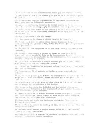 154
15. Y no cesaron en sus lamentaciones hasta que les segamos sin vida.
16. No creamos el cielo, la tierra y lo que entre ellos hay para pasar
el rato.
17. Si hubiéramos querido distraernos, lo habríamos conseguido por
Nosotros mismos, de habérnoslo propuesto.
18. Antes, al contrario, lanzamos la Verdad contra lo falso, lo
invalida... y éste se disipa. ¡Ay de vosotros, por lo que contáis...!
19. Suyos son quienes están en los cielos y en la tierra. Y quienes
están junto a Él no se consideran demasiado altos para servirle, ni se
cansan de ello.
20. Glorifican noche y día sin cesar.
21. ¿Han tomado de la tierra a dioses capaces de resucitar?
22. Si hubiera habido en ellos otros dioses distintos de Alá, se
habrían corrompido. ¡Gloria a Alá, Señor del Trono, Que está por encima
de lo que cuentan!
23. No tendrá Él que responder de lo que hace, pero ellos tendrán que
responder.
24. Entonces, ¿han tomado a dioses en lugar de tomarle a Él? Di:
«¡Aportad vuestra prueba!». Ésta es la Amonestación de mis
contemporáneos y la Amonestación de mis antecesores. Pero la mayoría no
conocen la Verdad y se desvían.
25. Antes de ti no mandamos a ningún enviado que no le reveláramos:
«¡No hay más dios que Yo! ¡Servidme, pues!»
26. Y dicen: «El Compasivo ha adoptado hijos». ¡Gloria a É1! Son, nada
más, siervos honrados.
27. Dejan que sea Él el primero en hablar y obran siguiendo Sus
órdenes.
28. Él conoce su pasado y su futuro. No intercederán sino por aquéllos
de quienes Él esté satisfecho. Están imbuidos del miedo que Él les
inspira.
29. A quien de ellos diga: «Soy un dios fuera de Él» le retribuiremos
con la gehena. Así retribuimos a los impíos.
30. ¿Es que no han visto los infieles que los cielos y la tierra
formaban un todo homogéneo y los separamos? ¿Y que sacamos del agua a
todo ser viviente? ¿Y no creerán?
31. Hemos colocado en la tierra montañas firmes para que ella y sus
habitantes no vacilen. Hemos puesto en ella anchos pasos a modo de
caminos. Quizás, así, sean bien dirigidos.
32. Hemos hecho del cielo una techumbre protegida. Pero ellos se
desvían de sus signos.
33. Él es Quien ha creado la noche y el día, el sol y la luna. Cada uno
navega en una órbita.
34. No hemos hecho eterno a ningún mortal antes de ti. Muriendo tú,
¿iban otros a ser inmortales?
35. Cada uno gustará la muerte. Os probamos tentándoos con el mal y con
el bien. Y a Nosotros seréis devueltos.
 