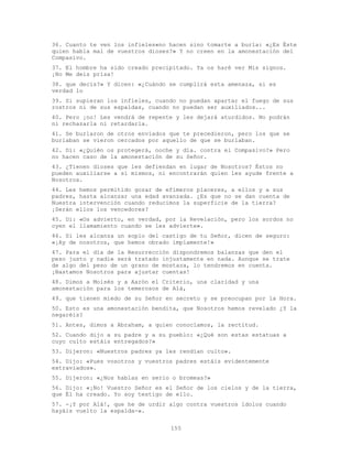 155
36. Cuanto te ven los infieles«no hacen sino tomarte a burla: «¿Es Éste
quien habla mal de vuestros dioses?» Y no creen en la amonestación del
Compasivo.
37. El hombre ha sido creado precipitado. Ya os haré ver Mis signos.
¡No Me deis prisa!
38. que decís?» Y dicen: «¿Cuándo se cumplirá esta amenaza, si es
verdad lo
39. Si supieran los infieles, cuando no puedan apartar el fuego de sus
rostros ni de sus espaldas, cuando no puedan ser auxiliados...
40. Pero ¡no! Les vendrá de repente y les dejará aturdidos. No podrán
ni rechazarla ni retardarla.
41. Se burlaron de otros enviados que te precedieron, pero los que se
burlaban se vieron cercados por aquello de que se burlaban.
42. Di: «¿Quién os protegerá, noche y día. contra el Compasivo?» Pero
no hacen caso de la amonestación de su Señor.
43. ¿Tienen dioses que les defiendan en lugar de Nosotros? Éstos no
pueden auxiliarse a sí mismos, ni encontrarán quien les ayude frente a
Nosotros.
44. Les hemos permitido gozar de efímeros placeres, a ellos y a sus
padres, hasta alcanzar una edad avanzada. ¿Es que no se dan cuenta de
Nuestra intervención cuando reducimos la superficie de la tierra?
¡Serán ellos los vencedores?
45. Di: «Os advierto, en verdad, por la Revelación, pero los sordos no
oyen el llamamiento cuando se les advierte».
46. Si les alcanza un soplo del castigo de tu Señor, dicen de seguro:
«¡Ay de nosotros, que hemos obrado impíamente!»
47. Para el día de la Resurrección dispondremos balanzas que den el
peso justo y nadie será tratado injustamente en nada. Aunque se trate
de algo del peso de un grano de mostaza, lo tendremos en cuenta.
¡Bastamos Nosotros para ajustar cuentas!
48. Dimos a Moisés y a Aarón el Criterio, una claridad y una
amonestación para los temerosos de Alá,
49. que tienen miedo de su Señor en secreto y se preocupan por la Hora.
50. Esto es una amonestación bendita, que Nosotros hemos revelado ¿Y la
negaréis?
51. Antes, dimos a Abraham, a quien conocíamos, la rectitud.
52. Cuando dijo a su padre y a su pueblo: «¿Qué son estas estatuas a
cuyo culto estáis entregados?»
53. Dijeron: «Nuestros padres ya les rendían culto».
54. Dijo: «Pues vosotros y vuestros padres estáis evidentemente
extraviados».
55. Dijeron: «¿Nos hablas en serio o bromeas?»
56. Dijo: «¡No! Vuestro Señor es el Señor de los cielos y de la tierra,
que Él ha creado. Yo soy testigo de ello.
57. -¡Y por Alá!, que he de urdir algo contra vuestros ídolos cuando
hayáis vuelto la espalda-».
 