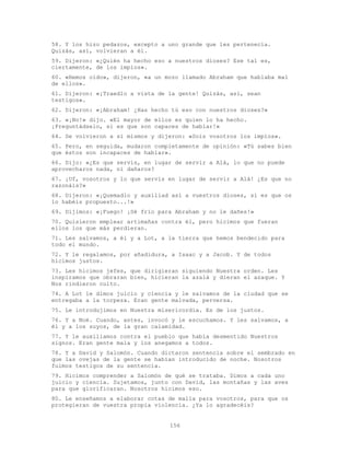 156
58. Y los hizo pedazos, excepto a uno grande que les pertenecía.
Quizás, así, volvieran a él.
59. Dijeron: «¿Quién ha hecho eso a nuestros dioses? Ese tal es,
ciertamente, de los impíos».
60. «Hemos oído», dijeron, «a un mozo llamado Abraham que hablaba mal
de ellos».
61. Dijeron: «¡Traedlo a vista de la gente! Quizás, así, sean
testigos».
62. Dijeron: «¡Abraham! ¿Has hecho tú eso con nuestros dioses?»
63. «¡No!» dijo. «El mayor de ellos es quien lo ha hecho.
¡Preguntádselo, si es que son capaces de hablar!»
64. Se volvieron a sí mismos y dijeron: «Sois vosotros los impíos».
65. Pero, en seguida, mudaron completamente de opinión: «Tú sabes bien
que éstos son incapaces de hablar».
66. Dijo: «¿Es que servís, en lugar de servir a Alá, lo que no puede
aprovecharos nada, ni dañaros?
67. ¡Uf, vosotros y lo que servís en lugar de servir a Alá! ¿Es que no
razonáis?»
68. Dijeron: «¡Quemadlo y auxiliad así a vuestros dioses, si es que os
lo habéis propuesto...!»
69. Dijimos: «¡Fuego! ¡Sé frío para Abraham y no le dañes!»
70. Quisieron emplear artimañas contra él, pero hicimos que fueran
ellos los que más perdieran.
71. Les salvamos, a él y a Lot, a la tierra que hemos bendecido para
todo el mundo.
72. Y le regalamos, por añadidura, a Isaac y a Jacob. Y de todos
hicimos justos.
73. Les hicimos jefes, que dirigieran siguiendo Nuestra orden. Les
inspiramos que obraran bien, hicieran la azalá y dieran el azaque. Y
Nos rindieron culto.
74. A Lot le dimos juicio y ciencia y le salvamos de la ciudad que se
entregaba a la torpeza. Eran gente malvada, perversa.
75. Le introdujimos en Nuestra misericordia. Es de los justos.
76. Y a Noé. Cuando, antes, invocó y le escuchamos. Y les salvamos, a
él y a los suyos, de la gran calamidad.
77. Y le auxiliamos contra el pueblo que había desmentido Nuestros
signos. Eran gente mala y los anegamos a todos.
78. Y a David y Salomón. Cuando dictaron sentencia sobre el sembrado en
que las ovejas de la gente se habían introducido de noche. Nosotros
fuimos testigos de su sentencia.
79. Hicimos comprender a Salomón de qué se trataba. Dimos a cada uno
juicio y ciencia. Sujetamos, junto con David, las montañas y las aves
para que glorificaran. Nosotros hicimos eso.
80. Le enseñamos a elaborar cotas de malla para vosotros, para que os
protegieran de vuestra propia violencia. ¿Ya lo agradecéis?
 