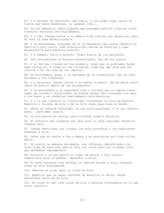 157
81. Y a Salomón el ventarrón, que sopla, a una orden suya, hacia la
tierra que hemos bendecido. Lo sabemos todo...
82. De los demonios, había algunos que buceaban para él y hacían otros
trabajos. Nosotros les vigilábamos.
83. Y a Job. Cuando invocó a su Señor: «¡He sufrido una desgracia, pero
Tú eres la Suma Misericordia!»
84. Y le escuchamos, alejando de él la desgracia que tenía, dándole su
familia y otro tanto, como misericordia venida de Nosotros y como
amonestación para Nuestros siervos.
85. Y a Ismael, Idris y Dulkifl. Todos fueron de los pacientes.
86. Les introdujimos en Nuestra misericordia. Son de los justos.
87. Y al del pez. Cuando se fue airado y creyó que no podríamos hacer
nada contra él. Y clamó en las tinieblas: «¡No hay más dios que Tú!
¡Gloria a Ti! He sido de los impíos».
88. Le escuchamos, pues, y le salvamos de la tribulación. Así es como
salvamos a los creyentes.
89. Y a Zacarías. Cuando invocó a su Señor: «¡Señor! ¡No me dejes solo!
¡Pero Tú eres el Mejor de los herederos!»
90. Y le escuchamos y le regalamos Juan e hicimos que su esposa fuera
capaz de concebir. Rivalizaban en buenas obras, Nos invocaban con amor
y con temor y se conducían humildemente ante Nosotros.
91. Y a la que conservó su virginidad. Infundimos en ella de Nuestro
Espíritu e hicimos de ella y de su hijo signo para todo el mundo.
92. «Ésta es vuestra comunidad, es una sola comunidad. Y Yo soy vuestro
Señor. ¡Servidme, pues!»
93. Se dividieron en sectas, pero volverán todos a Nosotros.
94. El esfuerzo del creyente que obra bien no será ignorado. Nosotros
tomamos nota.
95. Cuando destruimos una ciudad, les está prohibido a sus habitantes
regresar a ella,
96. hasta que se suelte a Gog y Magog y se precipiten por toda colina
abajo.
97. Se acerca la amenaza verdadera. Los infieles, desorbitados los
ojos: «¡Ay de nosotros, que no sólo nos traía esto sin cuidado, sino
que obrábamos impíamente!»
98. Vosotros y lo que servís en lugar de servir a Alá, seréis
combustible para la gehena. ¡Bajaréis a ella!
99. Si ésos hubieran sido dioses, no habrían bajado a ella. Estarán
todos en ella eternamente.
100. Gemirán en ella, pero no oirán en ella.
101. Aquéllos que ya hayan recibido de Nosotros lo mejor, serán
mantenidos lejos de de ella.
102. No oirán el más leve ruido de ella y estarán eternamente en lo que
tanto ansiaron.
 