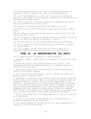 158
103. No les entristecerá el gran terror y los ángeles saldrán a su
encuentro: «¡Éste es vuestro día, que se os había prometido!»
104. Día en que plegaremos el cielo como se pliega un pergamino de
escritos. Como creamos una vez primera, crearemos otra. ¡Es promesa que
nos obliga y la cumpliremos!
105. Hemos escrito en los Salmos, después de la Amonestación, que la
tierra la heredarán Mis siervos justos.
106. He aquí un comunicado para gente que rinde culto a Alá.
107. Nosotros no te hemos enviado sino como misericordia para todo el
mundo.
108. Di: «Sólo se me ha revelado que vuestro Dios es un Dios Uno ¡,Os
someteréis, pues, a Él?»
109. Si se desvían, di:«Os he informado a todos con equidad. Y no sé si
aquello con que se os amenaza es inminente o remoto.
110. Él sabe tanto lo que decís abiertamente como lo que ocultáis»
111. No sé. Quizás eso constituya para vosotros tentación y disfrute
por algún tiempo».
112. Dice: «¡Señor, decide según justicia! Nuestro Señor es el
Compasivo, Aquél Cuya ayuda se implora contra lo que contáis».
SURA 22. LA PEREGRINACIÓN (AL HAYY)
¡En el nombre de Alá, el Compasivo, el Misericordioso!
1. ¡Hombres! ¡Temed a vuestro Señor! El terremoto de la Hora será algo
terrible.
2. Cuando eso ocurra, toda nodriza olvidará a su lactante, toda
embarazada abortará. Los hombres parecerán, sin estarlo, ebrios. El
castigo de Alá será severo.
3. Hay algunos hombres que discuten de Alá sin tener conocimiento, y
siguen a todo demonio rebelde.
4. Se le ha prescrito que extravíe y guíe al castigo del fuego de la
gehena a quien le tome por dueño.
5. ¡Hombres! Si dudáis de la resurrección, Nosotros os hemos creado de
tierra; luego, de una gota; luego, de un coágulo de sangre; luego, de
un embrión formado o informe. Para aclararos. Depositamos en las
matrices lo que queremos por un tiempo determinado; luego, os hacemos
salir como criaturas para alcanzar, más tarde, la madurez. Algunos de
vosotros mueren prematuramente; otros viven hasta alcanzar una edad
decrépita, para que, después de haber sabido, terminen no sabiendo
nada. Ves la tierra reseca, pero, cuando hacemos que el agua baje sobre
ella, se agita, se hincha y hace brotar toda especie primorosa.
6. Esto es así porque Alá es la Verdad, devuelve la vida a los muertos
y es omnipotente.
7. Es que la Hora llega, no hay duda de ella, y Alá resucitará a
quienes se encuentren en las sepulturas.
8. Hay algunos hombres que discuten de Alá sin tener conocimiento, ni
dirección, ni Escritura luminosa,
 