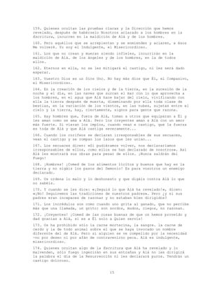 15
159. Quienes ocultan las pruebas claras y la Dirección que hemos
revelado, después de habérselo Nosotros aclarado a los hombres en la
Escritura, incurren en la maldición de Alá y de los hombres.
160. Pero aquéllos que se arrepientan y se enmienden y aclaren, a ésos
Me volveré. Yo soy el Indulgente, el Misericordioso.
161. Los que no crean y mueran siendo infieles, incurrirán en la
maldición de Alá. de los ángeles y de los hombres, en la de todos
ellos.
162. Eternos en ella, no se les mitigará el castigo, ni les será dado
esperar.
163. Vuestro Dios es un Dios Uno. No hay más dios que Él, el Compasivo,
el Misericordioso.
164. En la creación de los cielos y de la tierra, en la sucesión de la
noche y el día, en las naves que surcan el mar con lo que aprovecha a
los hombres, en el agua que Alá hace bajar del cielo, vivificando con
ella la tierra después de muerta, diseminando por ella toda clase de
bestias, en la variación de los vientos, en las nubes, sujetas entre el
cielo y la tierra, hay, ciertamente, signos para gente que razona.
165. Hay hombres que, fuera de Alá, toman a otros que equiparan a Él y
les aman como se ama a Alá. Pero los creyentes aman a Alá con un amor
más fuerte. Si vieran los impíos, cuando vean e castigo, que la fuerza
es toda de Alá y que Alá castiga severamente...
166. Cuando los corifeos se declaren irresponsables de sus secuaces,
vean el castigo y se rompan los lazos que les unían...
167. Los secuaces dicen: «Si pudiéramos volver, nos declararíamos
irresponsables de ellos, como ellos se han declarado de nosotros». Así
Alá les mostrará sus obras para pesar de ellos. ¡Nunca saldrán del
Fuego!
168. ¡Hombres! ¡Comed de los alimentos lícitos y buenos que hay en la
tierra y no sigáis los pasos del Demonio! Es para vosotros un enemigo
declarado.
169. Os ordena lo malo y lo deshonesto y que digáis contra Alá lo que
no sabéis.
170. Y cuando se les dice: «¡Seguid lo que Alá ha revelado!», dicen:
«¡No! Seguiremos las tradiciones de nuestros padres». Pero ¿y si sus
padres eran incapaces de razonar y no estaban bien dirigidos?
171. Los incrédulos son como cuando uno grita al ganado, que no percibe
más que una llamada, un grito: son sordos, mudos, ciegos, no razonan.
172. ¡Creyentes! ¡Comed de las cosas buenas de que os hemos proveído y
dad gracias a Alá, si es a Él solo a Quien servís!
173. Os ha prohibido sólo la carne mortecina, la sangre. la carne de
cerdo y la de todo animal sobre el que se haya invocado un nombre
diferente del de Alá. Pero si alguien se ve compelido por la necesidad
-no por deseo ni por afán de contravenirno peca. Alá es indulgente,
misericordioso.
174. Quienes ocultan algo de la Escritura que Alá ha revelado y lo
malvenden, sólo fuego ingerirán en sus entrañas y Alá no les dirigirá
la palabra el día de la Resurrección ni les declarará puros. Tendrán un
castigo doloroso.
 