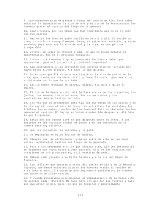 159
9. contoneándose para extraviar a otros del camino de Alá. Esos tales
sufrirán la ignominia en la vida de acá y el día de la Resurrección les
haremos gustar el castigo del fuego de la gehena:
10. «¡Ahí tienes, por las obras que has cometido!» Alá no es injusto
con Sus siervos.
11. Hay entre los hombres quien vacila en servir a Alá. Si recibe un
bien, lo disfruta tranquilamente. Pero, si sufre una tentación, gira en
redondo, perdiendo así la vida de acá y la otra: es una pérdida
irreparable.
12. Invoca, en lugar de invocar a Alá, lo que no puede dañarle ni
aprovecharle. Ése es el profundo extravío.
13. Invoca, ciertamente, a quien puede más fácilmente dañar que
aprovechar. ¡Qué mal protector! y ¡qué mal compañero!
14. Alá introducirá a los creyentes que obraron bien en jardines por
cuyos bajos fluyen arroyos. Alá hace lo que quiere.
15. Quien crea que Alá no va a auxiliarle en la vida de acá ni en la
otra, que tienda una cuerda al cielo y luego la corte. ¡Que vea si su
ardid acaba con lo que le irritaba!
16. Así lo hemos revelado en aleyas‚ claras. Alá guía a quien Él
quiere.
17. El día de la Resurrección, Alá fallará acerca de los creyentes, los
judíos, los sabeos, los cristianos, los zoroastrianos y los
asociadores. Alá es testigo de todo.
18. ¿No ves que se prosternan ante Alá los que están en los cielos y en
la tierra, así como el sol, la luna, las estrellas, las montañas, los
árboles, los animales y muchos de los hombres? Esto no obstante, muchos
merecen el castigo. No hay quien honre a quien Alá desprecia. Alá hace
lo que Él quiere.
19. Estos son dos grupos rivales que disputan sobre su Señor. A los
infieles se les cortarán trajes de fuego y se les derramará en la
cabeza agua muy caliente,
20. que les consumirá las entrañas y la piel;
21. se emplearán en ellos focinos de hierro.
22. Siempre que, de atribulados, quieran salir de ella se les hará
volver. «¡Gustad el castigo del fuego de la gehena!»
23. Pero a los creyentes y a los que obraron bien, Alá les introducirá
en jardines por cuyos bajos fluyen arroyos. Allí se les ataviará con
brazaletes de oro y con perlas, allí vestirán de seda.
24. Habrán sido guiados a la bella Palabra y a la vía del Digno de
Alabanza.
25. Los infieles que apartan a otros del camino de Alá y de la Mezquita
Sagrada, que hemos establecido para los hombres -tanto si residen en
ella como si no-...Y a quien quiera impíamente profanarla, le haremos
que guste un doloroso castigo.
26. Y cuando preparamos para Abraham el emplazamiento de la Casa: «¡No
Me asocies nada! ¡Purifica Mi Casa para los que dan las vueltas y para
los que están de pie, para los que se inclinan y prosternan!»
 