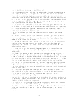 161
43. el pueblo de Abraham, el pueblo de Lot
44. y los madianitas. Y Moisés fue desmentido. Concedí una prórroga a
los infieles. Luego, les sorprendí... Y ¡cuál no fue Mi reprobación!
45. ¡Qué de ciudades, impías, hemos destruido, que ahora yacen en
ruinas...! ¡Qué de pozos abandonados...! ¡Qué de elevados palacios...!
46. ¿No han ido por la tierra con un corazón capaz de comprender y con
un oído capaz de oír? ¡No son, no, sus ojos los que son ciegos, sino
los corazones que sus pechos encierran!
47. Te piden que adelantes la hora del b castigo, pero Alá no faltará a
Su promesa. Un día junto a tu Señor vale por mil años de los vuestros.
48. A cuántas ciudades, impías, les concedí una prórroga. Luego, las
sorprendí... ¡Soy Yo el fin de todo!
49. Di: «¡Hombres! Yo sólo soy para vosotros un monitor que habla
claro».
50. Quienes crean y obren bien, obtendrán perdón y generoso sustento.
51. Pero quienes se empeñen en hacer fracasar Nuestros signos, ésos
morarán en el fuego de la gehena.
52. Cuando mandábamos, antes de ti, a algún enviado o a algún profeta,
siempre enturbiaba el Demonio sus deseos. Pero Alá invalida las
sugestiones del Demonio y, luego, hace Sus aleyas unívocas. Alá es
omnisciente, sabio.
53. Para tentar por las sugestiones del Demonio a los enfermos de
corazón y a los duros de corazón -los impíos están en marcada
oposición-,
54. y para que sepan quienes han recibido la Ciencia que esto es la
Verdad venida de tu Señor, para que crean en ella y se humille ante
ella su corazón. En verdad, Alá dirige a los creyentes a una vía recta.
55. Pero quienes no crean persistirán en sus dudas acerca de él, hasta
que les llegue la Hora de repente o el castigo de un día nefasto.
56. Ese día el dominio será de Alá y Él decidirá entre ellos: quienes
hayan creído y obrado bien, estarán en los jardines de la Delicia,
57. pero quienes no creyeron y desmintieron Nuestros signos tendrán un
castigo humillante.
58. A quienes, habiendo emigrado por Alá, sean muertos o mueran, Alá
les proveerá de bello sustento. Alá es el Mejor de los proveedores.
59. Ha de introducirles en un lugar que les placerá. Alá es,
ciertamente, omnisciente, benigno.
60. Así es. Y si uno se desagravia en la medida del agravio recibido y
es de nuevo tratado injustamente, Alá no dejará de auxiliarle. Alá, en
verdad. perdona mucho, es indulgente.
61. Esto es así porque Alá hace que la noche entre en el día y que el
día entre en la noche. Alá todo lo oye, todo lo ve.
62. Esto es así porque Alá es la Verdad, pero lo que ellos invocan en
lugar de invocarle a Él es lo falso, y porque Alá es el Altísimo, el
Grande.
 
