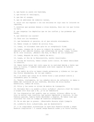 163
2. que hacen su azalá con humildad,
3. que evitan el vaniloquio,
4. que dan el azaque,
5. que se abstienen de comercio carnal,
6. salvo con sus esposas o con sus esclavas en cuyo caso no incurren en
reproche,
7. mientras que quienes desean a otras mujeres, ésos son los que violan
la ley-,
8. que respetan los depósitos que se les confían y las promesas que
hacen,
9. que observan sus azalás!
10. Ésos son los herederos
11. que heredarán el paraíso, en el que estarán eternamente.
12. Hemos creado al hombre de arcilla fina.
13. Luego, le colocamos como gota en un receptáculo firme.
14. Luego, creamos de la gota un coágulo de sangre, del coágulo un
embrión y del embrión huesos, que revestimos de carne. Luego, hicimos
de él otra criatura. ¡Bendito sea Alá, el Mejor de los creadores!
15. Luego, después de esto, habéis de morir.
16. Luego, el día de la Resurrección, seréis resucitados.
17. Encima de vosotros, hemos creado siete cielos. No hemos descuidado
la creación.
18. Hemos hecho bajar del cielo agua en la cantidad debida y hecho que
cale la tierra. Y también habríamos sido bien capaces de hacerla
desaparecer.
19. Por medio de ella os hemos creado palmerales y viñedos en los que
hay frutos abundantes, de los que coméis.
20. Y un árbol que crece en el monte Sinaí y que produce aceite y
condimento para la comida.
21. Tenéis, ciertamente, en los rebaños motivo de reflexión: os damos a
beber del contenido de sus vientres, deriváis de ellos muchos
beneficios, coméis de ellos.
22. Ellos y las naves os sirven de medios de transporte.
23. Enviamos Noé a su pueblo y dijo: «¡Pueblo! ¡Servid a Alá! No tenéis
a ningún otro dios que a Él. ¿Y no Le temeréis?»
24. Los dignatarios del pueblo, que no creían, dijeron: «Éste no es
sino un mortal como vosotros, que quiere imponerse a vosotros. Si Alá
hubiera querido, habría hecho descender a ángeles. No hemos oído que
ocurriera tal cosa en tiempo de nuestros antepasados.
25. No es más que un poseso. ¡Observadle durante algún tiempo!»
26. «¡Señor!» dijo: «¡Auxíliame, que me desmienten!»
27. Y le inspiramos: «¡Construye la nave bajo Nuestra mirada y según
Nuestra inspiración ! Y cuando venga Nuestra orden y el horno hierva,
 