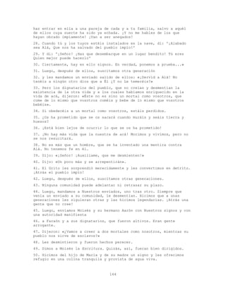 164
haz entrar en ella a una pareja de cada y a tu familia, salvo a aquél
de ellos cuya suerte ha sido ya echada. ¡Y no me hables de los que
hayan obrado impíamente! ¡Van a ser anegados!
28. Cuando tú y los tuyos estéis instalados en la nave, di: '¡Alabado
sea Alá, Que nos ha salvado del pueblo impío!'
29. Y di: '¡Señor! ¡Haz que desembarque en un lugar bendito! Tú eres
Quien mejor puede hacerlo'
30. Ciertamente, hay en ello signos. En verdad, ponemos a prueba...»
31. Luego, después de ellos, suscitamos otra generación
32. y les mandamos un enviado salido de ellos: «¡Servid a Alá! No
tenéis a ningún otro dios que a Él ¿Y no Le temeréis?»
33. Pero los dignatarios del pueblo, que no creían y desmentían la
existencia de la otra vida y a los cuales habíamos enriquecido en la
vida de acá, dijeron: «Éste no es sino un mortal como vosotros, que
come de lo mismo que vosotros coméis y bebe de lo mismo que vosotros
bebéis».
34. Si obedecéis a un mortal como vosotros, estáis perdidos.
35. ¿Os ha prometido que se os sacará cuando muráis y seáis tierra y
huesos?
36. ¡Está bien lejos de ocurrir lo que se os ha prometido!
37. ¡No hay más vida que la nuestra de acá! Morimos y vivimos, pero no
se nos resucitará.
38. No es más que un hombre, que se ha inventado una mentira contra
Alá. No tenemos fe en él.
39. Dijo: «¡Señor! ¡Auxíliame, que me desmienten!»
40. Dijo: «Un poco más y se arrepentirán».
41. El Grito les sorprendió merecidamente y les convertimos en detrito.
¡Atrás el pueblo impío!
42. Luego, después de ellos, suscitamos otras generaciones.
43. Ninguna comunidad puede adelantar ni retrasar su plazo.
44. Luego, mandamos a Nuestros enviados, uno tras otro. Siempre que
venía un enviado a su comunidad, le desmentían. Hicimos que a unas
generaciones les siguieran otras y las hicimos legendarias. ¡Atrás una
gente que no cree!
45. Luego, enviamos Moisés y su hermano Aarón con Nuestros signos y con
una autoridad manifiesta
46. a Faraón y a sus dignatarios, que fueron altivos. Eran gente
arrogante.
47. Dijeron: «¿Vamos a creer a dos mortales como nosotros, mientras su
pueblo nos sirve de esclavos?»
48. Les desmintieron y fueron hechos perecer.
49. Dimos a Moisés la Escritura. Quizás, así, fueran bien dirigidos.
50. Hicimos del hijo de María y de su madre un signo y les ofrecimos
refugio en una colina tranquila y provista de agua viva.
 