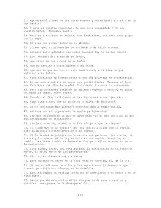 165
51. «¡Enviados! ¡Comed de las cosas buenas y obrad bien! ¡Yo sé bien lo
que hacéis!
52. Y ésta es vuestra comunidad. Es una sola comunidad. Y Yo soy
vuestro Señor. ¡Temedme, pues!»
53. Pero se dividieron en sectas, con Escrituras, contento cada grupo
con lo suyo.
54. Déjales por algún tiempo en su abismo.
55. ¿Creen que, al proveerles de hacienda y de hijos varones,
56. estamos anticipándoles las cosas buenas? No, no se dan cuenta.
57. Los imbuidos del miedo de su Señor,
58. que creen en los signos de su Señor,
59. que no asocian a otros dioses a su Señor,
60. que dan lo que dan con corazón tembloroso, a la idea de que
volverán a su Señor,
61. ésos rivalizan en buenas obras y son los primeros en practicarlas.
62. No pedimos a nadie sino según sus posibilidades. Tenemos al lado
una Escritura que dice la verdad. Y no serán tratados injustamente.
63. Pero sus corazones están en un abismo respecto a esto y, en lugar
de aquellas obras, hacen otras.
64. Cuando, al fin, inflijamos un castigo a sus ricos, gemirán.
65. «¡No gimáis hoy, que no se os va a salvar de Nosotros!
66. Se os recitaban Mis aleyas y vosotros dabais media vuelta,
67. altivos con él, y pasabais la noche parloteando».
68. ¿Es que no ponderan lo que se dice para ver si han recibido lo que
sus antepasados no recibieron?
69. ¿No han conocido, acaso, a su Enviado para que le nieguen?
70. ¿O dicen que es un poseso? ¡No! Ha venido a ellos con la Verdad,
pero la mayoría sienten aversión a la Verdad.
71. Si la Verdad se hubiera conformado a sus pasiones, los cielos, la
tierra y los que en ellos hay se habrían corrompido. Nosotros, en
cambio, les hemos traído su Amonestación, pero ellos se apartan de su
Amonestación.
72. ¿Les pides, acaso, una retribución? La retribución de tu Señor es
mejor. Él es el Mejor de los proveedores.
73. Sí, tú les llamas a una vía recta,
74. pero quienes no creen en la otra vida se desvían, sí, de la vía.
75. Si nos apiadáramos de ellos y les retiráramos la desgracia que
tienen, persistirían, ciegos, en su rebeldía.
76. Les infligimos un castigo, pero no se sometieron a su Señor y no se
humillaron.
77. Hasta que abramos contra ellos una puerta de severo castigo y,
entonces, sean presa de la desesperación.
 