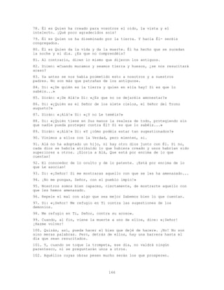 166
78. Él es Quien ha creado para vosotros el oído, la vista y el
intelecto. ¡Qué poco agradecidos sois!
79. Él es Quien os ha diseminado por la tierra. Y hacia Él- seréis
congregados.
80. Él es Quien da la vida y da la muerte. Él ha hecho que se sucedan
la noche y el día. ¿Es que no comprendéis?
81. Al contrario, dicen lo mismo que dijeron los antiguos.
82. Dicen: «Cuando muramos y seamos tierra y huesos, ¿se nos resucitará
acaso?
83. Ya antes se nos había prometido esto a nosotros y a nuestros
padres. No son más que patrañas de los antiguos».
84. Di: «¿De quién es la tierra y quien en ella hay? Si es que lo
sabéis...»
85. Dirán: «¡De Alá!» Di: «¿Es que no os dejaréis amonestar?»
86. Di: «¿Quién es el Señor de los siete cielos, el Señor del Trono
augusto?»
87. Dirán: «¡Alá!» Di: «¿Y no Le teméis?»
88. Di: «¿Quién tiene en Sus manos la realeza de todo, protegiendo sin
que nadie pueda proteger contra Él? Si es que lo sabéis...»
89. Dirán: «¡Alá!» Di: «Y ¿cómo podéis estar tan sugestionados?»
90. Vinimos a ellos con la Verdad, pero mienten, si.
91. Alá no ha adoptado un hijo, ni hay otro dios junto con Él. Si no,
cada dios se habría atribuido lo que hubiera creado y unos habrían sido
superiores a otros. ¡Gloria a Alá, Que está por encima de lo que
cuentan!
92. El conocedor de lo oculto y de lo patente. ¡Está por encima de lo
que Le asocian!
93. Di: «¡Señor! Si me mostraras aquello con que se les ha amenazado...
94. ¡No me pongas, Señor, con el pueblo impío!»
95. Nosotros somos bien capaces, ciertamente, de mostrarte aquello con
que les hemos amenazado.
96. Repele el mal con algo que sea mejor Sabemos bien lo que cuentan.
97. Di: «¡Señor! Me refugio en Ti contra las sugestiones de los
demonios.
98. Me refugio en Ti, Señor, contra su acoso».
99. Cuando, al fin, viene la muerte a uno de ellos, dice: «¡Señor!
¡Hazme volver!
100. Quizás, así, pueda hacer el bien que dejé de hacer». ¡No! No son
sino meras palabras. Pero, detrás de ellos, hay una barrera hasta el
día que sean resucitados.
101. Y, cuando se toque la trompeta, ese día, no valdrá ningún
parentesco, ni se preguntarán unos a otros.
102. Aquéllos cuyas obras pesen mucho serán los que prosperen.
 