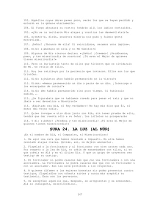 167
103. Aquéllos cuyas obras pesen poco, serán los que se hayan perdido y
estarán en la gehena eternamente.
104. El fuego abrasará su rostro; tendrán allí los labios contraídos.
105. «¿No se os recitaron Mis aleyas y vosotros las desmentisteis?»
106. «¡Señor!», dirán, «nuestra miseria nos pudo y fuimos gente
extraviada.
107. ¡Señor! ¡Sácanos de ella! Si reincidimos, seremos unos impíos».
108. Dirá: «¡Quedaos en ella y no Me habléis!»
109. Algunos de Mis siervos decían: «¡Señor! ¡Creemos! ¡Perdónanos,
pues, y ten misericordia de nosotros! ¡Tú eres el Mejor de quienes
tienen misericordia!»
110. Pero os burlasteis tanto de ellos que hicieron que os olvidarais
de Mí. Os reíais de ellos.
111. Hoy les retribuyo por la paciencia que tuvieron. Ellos son los que
triunfan.
112. Dirá: «¿Cuántos años habéis permanecido en la tierra?»
113. Dirán: «Hemos permanecido un día o parte de un día. ¡Interroga a
los encargados de contar!»
114. Dirá: «No habéis permanecido sino poco tiempo. Si hubierais
sabido...
115. ¿Os figurabais que os habíamos creado para pasar el rato y que no
ibais a ser devueltos a Nosotros?»
116. ¡Exaltado sea Alá, el Rey verdadero! No hay más dios que Él, el
Señor del Trono noble.
117. Quien invoque a otro dios junto con Alá, sin tener prueba de ello,
tendrá que dar cuenta sólo a su Señor. Los infieles no prosperarán
118. Y di: «¡Señor! ¡Perdona y ten misericordia! ¡Tú eres el Mejor de
quienes tienen misericordia!»
SURA 24. LA LUZ (AL NÚR)
¡En el nombre de Alá, el Compasivo, el Misericordioso!
1. He aquí una sura que hemos revelado e impuesto. En ella hemos
revelado aleyas claras. Quizás, así, os dejéis amonestar.
2. Flagelad a la fornicadora y al fornicador con cien azotes cada uno.
Por respeto a la ley de Alá, no uséis de mansedumbre con ellos, si es
que créeis en Alá y en el último Día. Y que un grupo de creyentes sea
testigo de su castigo.
3. El fornicador no podrá casarse más que con una fornicadora o con una
asociadora. La fornicadora no podrá casarse más que con un fornicador o
con un asociador. Eso les está prohibido a los creyentes.
4. A quienes difamen a las mujeres honestas sin poder presentar cuatro
testigos, flageladles con ochenta azotes y nunca más aceptéis su
testimonio. Ésos son los perversos.
5. Se exceptúan aquéllos que, después, se arrepientan y se enmienden.
Alá es indulgente, misericordioso.
 