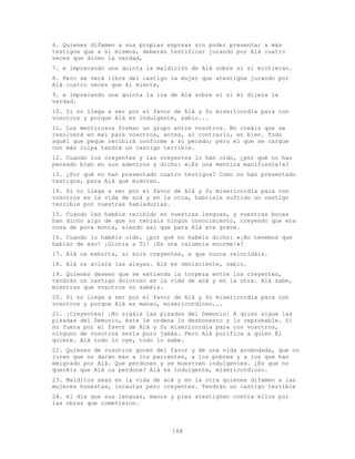 168
6. Quienes difamen a sus propias esposas sin poder presentar a más
testigos que a sí mismos, deberán testificar jurando por Alá cuatro
veces que dicen la verdad,
7. e imprecando una quinta la maldición de Alá sobre sí si mintieran.
8. Pero se verá libre del castigo la mujer que atestigüe jurando por
Alá cuatro veces que él miente,
9. e imprecando una quinta la ira de Alá sobre sí si él dijera la
verdad.
10. Si no llega a ser por el favor de Alá y Su misericordia para con
vosotros y porque Alá es indulgente, sabio...
11. Los mentirosos forman un grupo entre vosotros. No creáis que se
resolverá en mal para vosotros, antes, al contrario, en bien. Todo
aquél que peque recibirá conforme a su pecado; pero el que se cargue
con más culpa tendrá un castigo terrible.
12. Cuando los creyentes y las creyentes lo han oído, ¿por qué no han
pensado bien en sus adentros y dicho: «¡Es una mentira manifiesta!»?
13. ¿Por qué no han presentado cuatro testigos? Como no han presentado
testigos, para Alá que mienten.
14. Si no llega a ser por el favor de Alá y Su misericordia para con
vosotros en la vida de acá y en la otra, habríais sufrido un castigo
terrible por vuestras habladurías.
15. Cuando las habéis recibido en vuestras lenguas, y vuestras bocas
han dicho algo de que no teníais ningún conocimiento, creyendo que era
cosa de poca monta, siendo así que para Alá era grave.
16. Cuando lo habéis oído, ¿por qué no habéis dicho: «¡No tenemos que
hablar de eso! ¡Gloria a Ti! ¡Es una calumnia enorme!»?
17. Alá os exhorta, si sois creyentes, a que nunca reincidáis.
18. Alá os aclara las aleyas. Alá es omnisciente, sabio.
19. Quienes deseen que se extienda la torpeza entre los creyentes,
tendrán un castigo doloroso en la vida de acá y en la otra. Alá sabe,
mientras que vosotros no sabéis.
20. Si no llega a ser por el favor de Alá y Su misericordia para con
vosotros y porque Alá es manso, misericordioso...
21. ¡Creyentes! ¡No sigáis las pisadas del Demonio! A quien sigue las
pisadas del Demonio, éste le ordena lo deshonesto y lo reprobable. Si
no fuera por el favor de Alá y Su misericordia para con vosotros,
ninguno de vosotros sería puro jamás. Pero Alá purifica a quien Él
quiere. Alá todo lo oye, todo lo sabe.
22. Quienes de vosotros gocen del favor y de una vida acomodada, que no
juren que no darán más a los parientes, a los pobres y a los que han
emigrado por Alá. Que perdonen y se muestren indulgentes. ¿Es que no
queréis que Alá os perdone? Alá es indulgente, misericordioso.
23. Malditos sean en la vida de acá y en la otra quienes difamen a las
mujeres honestas, incautas pero creyentes. Tendrán un castigo terrible
24. el día que sus lenguas, manos y pies atestigüen contra ellos por
las obras que cometieron.
 