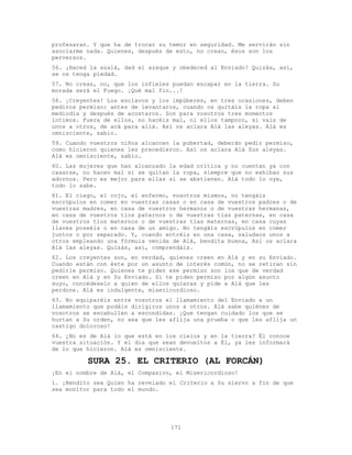 171
profesaran. Y que ha de trocar su temor en seguridad. Me servirán sin
asociarme nada. Quienes, después de esto, no crean, ésos son los
perversos.
56. ¡Haced la azalá, dad el azaque y obedeced al Enviado! Quizás, así,
se os tenga piedad.
57. No creas, no, que los infieles puedan escapar en la tierra. Su
morada será el Fuego. ¡Qué mal fin...!
58. ¡Creyentes! Los esclavos y los impúberes, en tres ocasiones, deben
pediros permiso: antes de levantaros, cuando os quitáis la ropa al
mediodía y después de acostaros. Son para vosotros tres momentos
íntimos. Fuera de ellos, no hacéis mal, ni ellos tampoco, si vais de
unos a otros, de acá para allá. Así os aclara Alá las aleyas. Alá es
omnisciente, sabio.
59. Cuando vuestros niños alcancen la pubertad, deberán pedir permiso,
como hicieron quienes les precedieron. Así os aclara Alá Sus aleyas.
Alá es omnisciente, sabio.
60. Las mujeres que han alcanzado la edad crítica y no cuentan ya con
casarse, no hacen mal si se quitan la ropa, siempre que no exhiban sus
adornos. Pero es mejor para ellas si se abstienen. Alá todo lo oye,
todo lo sabe.
61. El ciego, el cojo, el enfermo, vosotros mismos, no tengáis
escrúpulos en comer en vuestras casas o en casa de vuestros padres o de
vuestras madres, en casa de vuestros hermanos o de vuestras hermanas,
en casa de vuestros tíos paternos o de vuestras tías paternas, en casa
de vuestros tíos maternos o de vuestras tías maternas, en casa cuyas
llaves poseéis o en casa de un amigo. No tengáis escrúpulos en comer
juntos o por separado. Y, cuando entréis en una casa, saludaos unos a
otros empleando una fórmula venida de Alá, bendita buena, Así os aclara
Alá las aleyas. Quizás, así, comprendáis.
62. Los creyentes son, en verdad, quienes creen en Alá y en su Enviado.
Cuando están con éste por un asunto de interés común, no se retiran sin
pedirle permiso. Quienes te piden ese permiso son los que de verdad
creen en Alá y en Su Enviado. Si te piden permiso por algún asunto
suyo, concédeselo a quien de ellos quieras y pide a Alá que les
perdone. Alá es indulgente, misericordioso.
63. No equiparéis entre vosotros el llamamiento del Enviado a un
llamamiento que podáis dirigiros unos a otros. Alá sabe quiénes de
vosotros se escabullen a escondidas. ¡Que tengan cuidado los que se
hurtan a Su orden, no sea que les aflija una prueba o que les aflija un
castigo doloroso!
64. ¿No es de Alá lo que está en los cielos y en la tierra? Él conoce
vuestra situación. Y el día que sean devueltos a Él, ya les informará
de lo que hicieron. Alá es omnisciente.
SURA 25. EL CRITERIO (AL FORCÁN)
¡En el nombre de Alá, el Compasivo, el Misericordioso!
1. ¡Bendito sea Quien ha revelado el Criterio a Su siervo a fin de que
sea monitor para todo el mundo.
 