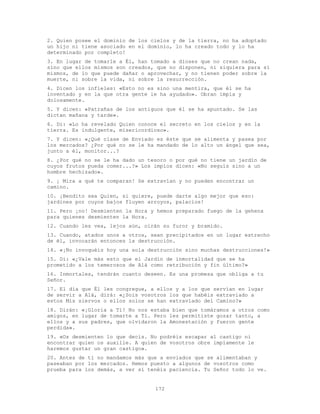 172
2. Quien posee el dominio de los cielos y de la tierra, no ha adoptado
un hijo ni tiene asociado en el dominio, lo ha creado todo y lo ha
determinado por completo!
3. En lugar de tomarle a Él, han tomado a dioses que no crean nada,
sino que ellos mismos son creados, que no disponen, ni siquiera para sí
mismos, de lo que puede dañar o aprovechar, y no tienen poder sobre la
muerte, ni sobre la vida, ni sobre la resurrección.
4. Dicen los infieles: «Esto no es sino una mentira, que él se ha
inventado y en la que otra gente le ha ayudado». Obran impía y
dolosamente.
5. Y dicen: «Patrañas de los antiguos que él se ha apuntado. Se las
dictan mañana y tarde».
6. Di: «Lo ha revelado Quien conoce el secreto en los cielos y en la
tierra. Es indulgente, misericordioso».
7. Y dicen: «¿Qué clase de Enviado es éste que se alimenta y pasea por
los mercados? ¿Por qué no se le ha mandado de lo alto un ángel que sea,
junto a él, monitor...?
8. ¿Por qué no se le ha dado un tesoro o por qué no tiene un jardín de
cuyos frutos pueda comer...?» Los impíos dicen: «No seguís sino a un
hombre hechizado».
9. ¡ Mira a qué te comparan! Se extravían y no pueden encontrar un
camino.
10. ¡Bendito sea Quien, si quiere, puede darte algo mejor que eso:
jardines por cuyos bajos fluyen arroyos, palacios!
11. Pero ¡no! Desmienten la Hora y hemos preparado fuego de la gehena
para quienes desmienten la Hora.
12. Cuando les vea, lejos aún, oirán su furor y bramido.
13. Cuando, atados unos a otros, sean precipitados en un lugar estrecho
de él, invocarán entonces la destrucción.
14. «¡No invoquéis hoy una sola destrucción sino muchas destrucciones!»
15. Di: «¿Vale más esto que el Jardín de inmortalidad que se ha
prometido a los temerosos de Alá como retribución y fin último?»
16. Inmortales, tendrán cuanto deseen. Es una promesa que obliga a tu
Señor.
17. El día que Él les congregue, a ellos y a los que servían en lugar
de servir a Alá, dirá: «¿Sois vosotros los que habéis extraviado a
estos Mis siervos o ellos solos se han extraviado del Camino?»
18. Dirán: «¡Gloria a Ti! No nos estaba bien que tomáramos a otros como
amigos, en lugar de tomarte a Ti. Pero les permitiste gozar tanto, a
ellos y a sus padres, que olvidaron la Amonestación y fueron gente
perdida».
19. «Os desmienten lo que decís. No podréis escapar al castigo ni
encontrar quien os auxilie. A quien de vosotros obre impíamente le
haremos gustar un gran castigo».
20. Antes de ti no mandamos más que a enviados que se alimentaban y
paseaban por los mercados. Hemos puesto a algunos de vosotros como
prueba para los demás, a ver si tenéis paciencia. Tu Señor todo lo ve.
 