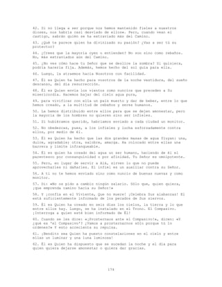 174
42. Si no llega a ser porque nos hemos mantenido fieles a nuestros
dioses, nos habría casi desviado de ellos». Pero, cuando vean el
castigo, sabrán quién se ha extraviado más del Camino.
43. ¿Qué te parece quien ha divinizado su pasión? ¿Vas a ser tú su
protector?
44. ¿Crees que la mayoría oyen o entienden? No son sino como rebaños.
No, más extraviados aún del Camino.
45. ¿No ves cómo hace tu Señor que se deslice la sombra? Si quisiera,
podría hacerla fija. Además, hemos hecho del sol guía para ella.
46. Luego, la atraemos hacia Nosotros con facilidad.
47. Él es Quien ha hecho para vosotros de la noche vestidura, del sueño
descanso, del día resurrección.
48. Él es Quien envía los vientos como nuncios que preceden a Su
misericordia. Hacemos bajar del cielo agua pura,
49. para vivificar con ella un país muerto y dar de beber, entre lo que
hemos creado, a la multitud de rebaños y seres humanos.
50. La hemos distribuido entre ellos para que se dejen amonestar, pero
la mayoría de los hombres no quieren sino ser infieles.
51. Si hubiéramos querido, habríamos enviado a cada ciudad un monitor.
52. No obedezcas, pues, a los infieles y lucha esforzadamente contra
ellos, por medio de él.
53. Él es Quien ha hecho que las dos grandes masas de agua fluyan: una,
dulce, agradable; otra, salobre, amarga. Ha colocado entre ellas una
barrera y límite infranqueable.
54. Él es quien ha creado del agua un ser humano, haciendo de él el
parentesco por consanguinidad o por afinidad. Tu Señor es omnipotente.
55. Pero, en lugar de servir a Alá, sirven lo que no puede
aprovecharles ni dañarles. El infiel es un auxiliar contra su Señor.
56. A ti no te hemos enviado sino como nuncio de buenas nuevas y como
monitor.
57. Di: «No os pido a cambio ningún salario. Sólo que, quien quiera,
¡que emprenda camino hacia su Señor!»
58. Y ¡confía en el Viviente, Que no muere! ¡Celebra Sus alabanzas! El
está suficientemente informado de los pecados de Sus siervos.
59. Él es Quien ha creado en seis días los cielos, la tierra y lo que
entre ellos hay. Luego, se ha instalado en el Trono. El Compasivo.
¡Interroga a quien esté bien informado de Él!
60. Cuando se les dice: «¡Prosternaos ante el Compasivo!», dicen: «Y
¿qué es 'el Compasivo'? ¿Vamos a prosternarnos sólo porque tú lo
ordenes?» Y esto acrecienta su repulsa.
61. ¡Bendito sea Quien ha puesto constelaciones en el cielo y entre
ellas un luminar y una luna luminosa!
62. Él es Quien ha dispuesto que se sucedan la noche y el día para
quien quiera dejarse amonestar o quiera dar gracias.
 