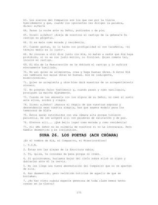175
63. Los siervos del Compasivo son los que van por la tierra
humildemente y que, cuando los ignorantes les dirigen la palabra,
dicen: «¡Paz!»
64. Pasan la noche ante su Señor, postrados o de pie.
65. Dicen: «¡Señor! ¡Aleja de nosotros el castigo de la gehena!» Su
castigo es perpetuo.
66. Sí es mala como morada y residencia.
67. Cuando gastan, no lo hacen con prodigalidad ni con tacañería, -el
término medio es lo justo-.
68. No invocan a otro dios junto con Alá, no matan a nadie que Alá haya
prohibido, si no es con justo motivo, no fornican. Quien comete tal,
incurre en castigo.
69. El día de la Resurrección se le doblará el castigo y lo sufrirá
eternamente humillado.
70. No así quien se arrepienta, crea y haga buenas obras. A éstos Alá
les cambiará sus malas obras en buenas. Alá es indulgente,
misericordioso.
71. Quien se arrepienta y obre bien dará muestras de un arrepentimiento
sincero.
72. No prestan falso testimonio y, cuando pasan y oyen vaniloquio,
prosiguen la marcha dígnamente.
73. Cuando se les amonesta con los signos de su Señor, no caen al suelo
ante ellos, sordos y ciegos.
74. Dicen: «¡Señor! ¡Haznos el regalo de que nuestras esposas y
descendencia sean nuestra alegría, haz que seamos modelo para los
temerosos de Alá!»
75. Éstos serán retribuidos con una cámara alta porque tuvieron
paciencia. Se les acogerá allí con palabras de salutación y de paz.
76. Eternos allí... ¡Qué bello lugar como morada y como residencia!
77. Di: «Mi Señor no se cuidaría de vosotros si no Le invocarais. Pero
habéis desmentido y es ineludible».
SURA 26. LOS POETAS (ACH CHÓARA)
¡En el nombre de Alá, el Compasivo, el Misericordioso!
1. T.S.M.
2. Éstas son las aleyas de la Escritura sabia.
3. Tú, quizá, te consumas de pena porque no creen.
4. Si quisiéramos, haríamos bajar del cielo sobre ellos un signo y
doblarían ante él la cerviz.
5. No les llega una nueva amonestación del Compasivo que no se aparten
de ella.
6. Han desmentido, pero recibirán noticias de aquello de que se
burlaban.
7. ¿No han visto cuánta especie generosa de toda clase hemos hecho
crecer en la tierra?
 