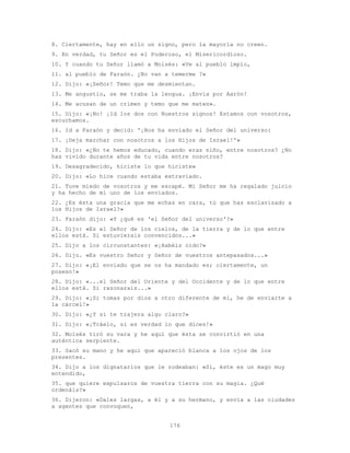 176
8. Ciertamente, hay en ello un signo, pero la mayoría no creen.
9. En verdad, tu Señor es el Poderoso, el Misericordioso.
10. Y cuando tu Señor llamó a Moisés: «Ve al pueblo impío,
11. al pueblo de Faraón. ¿No van a temerme ?»
12. Dijo: «¡Señor! Temo que me desmientan.
13. Me angustio, se me traba la lengua. ¡Envía por Aarón!
14. Me acusan de un crimen y temo que me maten».
15. Dijo: «¡No! ¡Id los dos con Nuestros signos! Estamos con vosotros,
escuchamos.
16. Id a Faraón y decid: '¡Nos ha enviado el Señor del universo:
17. ¡Deja marchar con nosotros a los Hijos de Israel!'»
18. Dijo: «¿No te hemos educado, cuando eras niño, entre nosotros? ¿No
has vivido durante años de tu vida entre nosotros?
19. Desagradecido, hiciste lo que hiciste»
20. Dijo: «Lo hice cuando estaba extraviado.
21. Tuve miedo de vosotros y me escapé. Mi Señor me ha regalado juicio
y ha hecho de mí uno de los enviados.
22. ¿Es ésta una gracia que me echas en cara, tú que has esclavizado a
los Hijos de Israel?»
23. Faraón dijo: «Y ¿qué es 'el Señor del universo'?»
24. Dijo: «Es el Señor de los cielos, de la tierra y de lo que entre
ellos está. Si estuvierais convencidos...»
25. Dijo a los circunstantes: «¡Habéis oído?»
26. Dijo. «Es vuestro Señor y Señor de vuestros antepasados...»
27. Dijo: «¡El enviado que se os ha mandado es; ciertamente, un
poseso!»
28. Dijo: «...el Señor del Oriente y del Occidente y de lo que entre
ellos está. Si razonarais...»
29. Dijo: «¡Si tomas por dios a otro diferente de mí, he de enviarte a
la cárcel!»
30. Dijo: «¿Y si te trajera algo claro?»
31. Dijo: «¡Tráelo‚ si es verdad lo que dices!»
32. Moisés tiró su vara y he aquí que ésta se convirtió en una
auténtica serpiente.
33. Sacó su mano y he aquí que apareció blanca a los ojos de los
presentes.
34. Dijo a los dignatarios que le rodeaban: «Sí, éste es un mago muy
entendido,
35. que quiere expulsaros de vuestra tierra con su magia. ¿Qué
ordenáis?»
36. Dijeron: «Dales largas, a él y a su hermano, y envía a las ciudades
a agentes que convoquen,
 