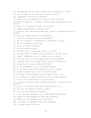 178
67. Ciertamente, hay en ello un signo, pero la mayoría no creen.
68. ¡Sí, tu Señor es el Poderoso, el Misericordioso!
69. ¡Cuéntales la historia de Abraham!
70. Cuando dijo a su padre y a su pueblo: «¿Qué servís?»
71. Dijeron: «Servimos a ídolos y continuaremos entregándonos a su
culto».
72. Dijo: «Y ¿os escuchan cuando les invocáis?
73. ¿Pueden aprovecharos o haceros daño?»
74. Dijeron: «¡No, pero encontramos que nuestros antepasados hacían lo
mismo!»
75. Dijo: «¿Y habéis visto lo que servíais,
76. vosotros y vuestros lejanos antepasados?
77. Son mis enemigos, a diferencia del Señor del universo.
78. Que me ha creado y me dirige,
79. me da de comer y de beber,
80. me cura cuando enfermo,
81. me hará morir y, luego, me volverá a la vida,
82. de Quien anhelo el perdón de mis faltas el día del Juicio.
83. ¡Señor! ¡Regálame juicio y reúneme con los justos!
84. ¡Haz que tenga una buena reputación en mi posteridad!
85. ¡Cuéntame entre los herederos del Jardín de la Delicia!
86. ¡Perdona a mi padre, estaba extraviado!
87. No me avergüences el día de la Resurrección,
88. el día que no aprovechen hacienda ni hijos varones,
89. excepto a quien vaya a Alá con corazón sano».
90. El Jardín será acercado a quienes hayan temido a Alá
91. y el fuego de la gehena aparecerá ante los descarriados.
92. Se les dirá: «¿Dónde está lo que servíais
93. en lugar de servir a Alá? ¿Pueden auxiliaros o auxiliarse a sí
mismos?»
94. Ellos y los descarriados serán precipitados en él,
95. así como las huestes de Iblis, todas.
96. Ya en él dirán mientras disputan:
97. «¡Por Alá, que estábamos, sí, evidentemente extraviados
98. cuando os equiparábamos al Señor del universo!
99. Nadie sino los pecadores nos extraviaron
100. y, ahora, no tenemos a nadie que interceda,
101. a ningún amigo ferviente.
 