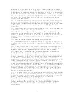 17
distinga un hilo blanco de un hilo negro. Luego, observad un ayuno
riguroso hasta la caída de la noche. Y no las toquéis mientras estéis
de retiro en la mezquita. Éstas son las leyes de Alá, no os acerquéis a
ellas. Así explica Alá Sus aleyas a los hombres. Quizás, así, Le teman.
188. No os devoréis la hacienda injustamente unos a otros. No sobornéis
con ella a los jueces para devorar una parte de la hacienda ajena
injusta y deliberadamente.
189. Te preguntan acerca de los novilunios. Di: «Son indicaciones que
sirven a los hombres para fijar la época de la peregrinación». La
piedad no estriba en que entréis en casa por detrás. sino en que temáis
a Alá. ¡Entrad en casa por la puerta y temed a Alá! Quizás, así
prosperéis.
190. Combatid por Alá contra quienes combatan contra vosotros, pero no
os excedáis. Alá no ama a los que se exceden.
191. Matadles donde deis con ellos, y expulsadles de donde os hayan
expulsado. Tentar es más grave que matar. No combatáis contra ellos
junto a la Mezquita Sagrada, a no ser que os ataquen allí. Así que, si
combaten contra vosotros, matadles: ésa es la retribución de los
infieles.
192. Pero, si cesan, Alá es indulgente, misericordioso.
193. Combatid contra ellos hasta que dejen de induciros a apostatar y
se rinda culto a Alá. Si cesan, no haya más hostilidades que contra los
impíos.
194. El mes sagrado por el mes sagrado. Las cosas sagradas caen bajo la
ley del talión. Si alguien os agrediera, agredidle en la medida que os
agredió. Temed a Alá y sabed que Él está con los que Él temen.
195. Gastad por la causa de Alá y no os entreguéis a la perdición.
Haced el bien. Alá ama a quienes hacen el bien.
196. Llevad a cabo la peregrinación mayor y la menor por Alá. Pero, si
os veis impedidos, ofreced una víctima conforme a vuestros medios. No
os afeitéis la cabeza hasta que la víctima llegue al lugar del
sacrificio. Si uno de vosotros está enfermo o tiene una dolencia en la
cabeza, puede redimirse ayunando, dando limosna u ofreciendo un
sacrificio. Cuando estéis en seguridad, quien aproveche para hacer la
peregrinación menor, mientras llega el tiempo de la mayor, que ofrezca
una víctima según sus posibilidades. Pero, si no encuentra qué ofrecer,
deberá ayunar tres días durante la peregrinación mayor y siete a su
regreso, esto es, diez completos. Esto atañe a aquél cuya familia no
reside en las cercanías de la Mezquita Sagrada. ¡Temed a Alá! ¡Sabed
que Alá es severo en castigar!
197. Ya se sabe cuáles son los meses de la peregrinación. Quien decida
hacerla en esos meses se abstendrá durante la peregrinación de comercio
carnal, de cometer actos impíos y de discutir. Alá conoce el bien que
hacéis. ¡Aprovisionaos! La mejor provisión es el temor de
Alá...¡Temedme, pues, hombres de intelecto!
198. No hacéis mal, si buscáis favor de vuestro Señor. Cuando os
lancéis desde Arafat, ¡recordad a Alá junto al Monumento Sagrado!
Recordadle... cómo os ha dirigido... cuando erais, ates, de los
extraviados.
 