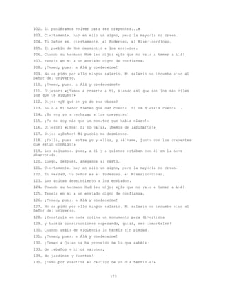 179
102. Si pudiéramos volver para ser creyentes...»
103. Ciertamente, hay en ello un signo, pero la mayoría no creen.
104. Tu Señor es, ciertamente, el Poderoso, el Misericordioso.
105. El pueblo de Noé desmintió a los enviados.
106. Cuando su hermano Noé les dijo: «¿Es que no vais a temer a Alá?
107. Tenéis en mí a un enviado digno de confianza.
108. ¡Temed, pues, a Alá y obedecedme!
109. No os pido por ello ningún salario. Mi salario no incumbe sino al
Señor del universo.
110. ¡Temed, pues, a Alá y obedecedme!»
111. Dijeron: «¿Vamos a creerte a ti, siendo así que son los más viles
los que te siguen?»
112. Dijo: «¿Y qué sé yo de sus obras?
113. Sólo a mi Señor tienen que dar cuenta. Si os dierais cuenta...
114. ¡No voy yo a rechazar a los creyentes!
115. ¡Yo no soy más que un monitor que habla claro!»
116. Dijeron: «¡Noé! Si no paras, ¡hemos de lapidarte!»
117. Dijo: «¡Señor! Mi pueblo me desmiente.
118. ¡Falla, pues, entre yo y ellos, y sálvame, junto con los creyentes
que están conmigo!»
119. Les salvamos, pues, a él y a quienes estaban con él en la nave
abarrotada.
120. Luego, después, anegamos al resto.
121. Ciertamente, hay en ello un signo, pero la mayoría no creen.
122. En verdad, tu Señor es el Poderoso. el Misericordioso.
123. Los aditas desmintieron a los enviados.
124. Cuando su hermano Hud les dijo: «¿Es que no vais a temer a Alá?
125. Tenéis en mí a un enviado digno de confianza.
126. ¡Temed, pues, a Alá y obedecedme!
127. No os pido por ello ningún salario. Mi salario no incumbe sino al
Señor del universo.
128. ¡Construís en cada colina un monumento para divertiros
129. y hacéis construcciones esperando, quizá, ser inmortales?
130. Cuando usáis de violencia lo hacéis sin piedad.
131. ¡Temed, pues, a Alá y obedecedme!
132. ¡Temed a Quien os ha proveído de lo que sabéis:
133. de rebaños e hijos varones,
134. de jardines y fuentes!
135. ¡Temo por vosotros el castigo de un día terrible!»
 