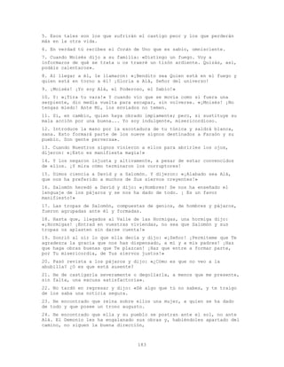 183
5. Esos tales son los que sufrirán el castigo peor y los que perderán
más en la otra vida.
6. En verdad tú recibes el Corán de Uno que es sabio, omnisciente.
7. Cuando Moisés dijo a su familia: «Distingo un fuego. Voy a
informaros de qué se trata u os traeré un tizón ardiente. Quizás, así,
podáis calentaros».
8. Al llegar a él, le llamaron: «¡Bendito sea Quien está en el fuego y
quien está en torno a él! ¡Gloria a Alá, Señor del universo!
9. ¡Moisés! ¡Yo soy Alá, el Poderoso, el Sabio!»
10. Y: «¡Tira tu vara!» Y cuando vio que se movía como si fuera una
serpiente, dio media vuelta para escapar, sin volverse. «¡Moisés! ¡No
tengas miedo! Ante Mí, los enviados no temen.
11. Sí, en cambio, quien haya obrado impíamente; pero, si sustituye su
mala acción por una buena... Yo soy indulgente, misericordioso.
12. Introduce la mano por la escotadura de tu túnica y saldrá blanca,
sana. Esto formará parte de los nueve signos destinados a Faraón y su
pueblo. Son gente perversa».
13. Cuando Nuestros signos vinieron a ellos para abrirles los ojos,
dijeron: «¡Esto es manifiesta magia!»
14. Y los negaron injusta y altivamente, a pesar de estar convencidos
de ellos. ¡Y mira cómo terminaron los corruptores!
15. Dimos ciencia a David y a Salomón. Y dijeron: «¡Alabado sea Alá,
que nos ha preferido a muchos de Sus siervos creyentes!»
16. Salomón heredó a David y dijo: «¡Hombres! Se nos ha enseñado el
lenguaje de los pájaros y se nos ha dado de todo. ¡ Es un favor
manifiesto!»
17. Las tropas de Salomón, compuestas de genios, de hombres y pájaros,
fueron agrupadas ante él y formadas.
18. Hasta que, llegados al Valle de las Hormigas, una hormiga dijo:
«¡Hormigas! ¡Entrad en vuestras viviendas, no sea que Salomón y sus
tropas os aplasten sin darse cuenta!»
19. Sonrió al oír lo que ella decía y dijo: «¡Señor! ¡Permíteme que Te
agradezca la gracia que nos has dispensado, a mí y a mis padres! ¡Haz
que haga obras buenas que Te plazcan! ¡Haz que entre a formar parte,
por Tu misericordia, de Tus siervos justos!»
20. Pasó revista a los pájaros y dijo: «¿Cómo es que no veo a la
abubilla? ¿O es que está ausente?
21. He de castigarla severamente o degollarla, a menos que me presente,
sin falta, una excusa satisfactoria».
22. No tardó en regresar y dijo: «Sé algo que tú no sabes, y te traigo
de los saba una noticia segura.
23. He encontrado que reina sobre ellos una mujer, a quien se ha dado
de todo y que posee un trono augusto.
24. He encontrado que ella y su pueblo se postran ante el sol, no ante
Alá. El Demonio les ha engalanado sus obras y, habiéndoles apartado del
camino, no siguen la buena dirección,
 