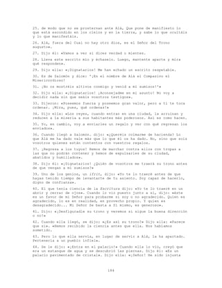 184
25. de modo que no se prosternan ante Alá, Que pone de manifiesto lo
que está escondido en los cielos y en la tierra, y sabe lo que ocultáis
y lo que manifestáis.
26. Alá, fuera del Cual no hay otro dios, es el Señor del Trono
augusto».
27. Dijo él: «Vamos a ver si dices verdad o mientes.
28. Lleva este escrito mío y échaselo. Luego, mantente aparte y mira
qué responden».
29. Dijo ella: «¡Dignatarios! Me han echado un escrito respetable.
30. Es de Salomón y dice: '¡En el nombre de Alá el Compasivo el
Misericordioso!
31. ¡No os mostréis altivos conmigo y venid a mí sumisos!'»
32. Dijo ella: «¡Dignatarios! ¡Aconsejadme en mi asunto! No voy a
decidir nada sin que seáis vosotros testigos».
33. Dijeron: «Poseemos fuerza y poseemos gran valor, pero a ti te toca
ordenar. ¡Mira, pues, qué ordenas!»
34. Dijo ella: «Los reyes, cuando entran en una ciudad, la arruinan y
reducen a la miseria a sus habitantes más poderosos. Así es como hacen.
35. Yo, en cambio, voy a enviarles un regalo y ver con qué regresan los
enviados».
36. Cuando llegó a Salomón. dijo: «¿Queréis colmarme de hacienda? Lo
que Alá me ha dado vale más que lo que él os ha dado. No, sino que sois
vosotros quienes están contentos con vuestros regalos.
37. ¡Regresa a los tuyos! Hemos de marchar contra ellos con tropas a
las que no podrán contener y hemos de expulsarles de su ciudad,
abatidos y humillados».
38. Dijo él: «¡Dignatarios! ¿Quién de vosotros me traerá su trono antes
de que vengan a mí sumisos?»
39. Uno de los genios, un ifrit, dijo: «Yo te lo traeré antes de que
hayas tenido tiempo de levantarte de tu asiento. Soy capaz de hacerlo,
digno de confianza».
40. El que tenía ciencia de la Escritura dijo: «Yo te lo traeré en un
abrir y cerrar de ojos». Cuando lo vio puesto junto a sí, dijo: «éste
es un favor de mi Señor para probarme si soy o no agradecido. Quien es
agradecido, lo es en realidad, en provecho propio. Y quien es
desagradecido... Mi Señor Se basta a Sí mismo, es generoso».
41. Dijo: «¡Desfiguradle su trono y veremos si sigue la buena dirección
o no!»
42. Cuando ella llegó, se dijo: «¿Es así su trono?» Dijo ella: «Parece
que sí». «Hemos recibido la ciencia antes que ella. Nos habíamos
sometido.
43. Pero lo que ella servía, en lugar de servir a Alá, la ha apartado.
Pertenecía a un pueblo infiel».
44. Se le dijo: «¡Entra en el palacio!» Cuando ella lo vio, creyó que
era un estanque de agua y se descubrió las piernas. Dijo él: «Es un
palacio pavimentado de cristal». Dijo ella: «¡Señor! He sido injusta
 