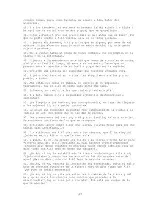 185
conmigo misma, pero, como Salomón, me someto a Alá, Señor del
universo».
45. Y a los tamudeos les enviamos su hermano Salih: «¡Servid a Alá!» Y
he aquí que se escindieron en dos grupos, que se querellaron.
46. Dijo: «¡Pueblo! ¿Por qué precipitáis el mal antes que el bien? ¿Por
qué no pedís perdón a Alá? Quizás, así, se os tenga piedad».
47. Dijeron: «Os tenemos, a ti y a los que te siguen, por aves de mal
agüero». Dijo: «Vuestro augurio está en manos de Alá. Sí, sois gente
sujeta a prueba».
48. En la ciudad había un grupo de nueve hombres, que corrompían en la
tierra y no la reformaban.
49. Dijeron: «¡Juramentémonos ante Alá que hemos de atacarles de noche,
a él y a su familia! Luego, diremos a su pariente próximo que no
presenciamos el asesinato de su familia y que decimos la verdad».
50. Urdieron una intriga sin sospechar que Nosotros urdíamos otra.
51. Y ¡mira cómo terminó su intriga! Les aniquilamos a ellos y a su
pueblo, a todos.
52. Ahí están sus casas en ruinas, en castigo de su impiedad.
Ciertamente, hay en ello un signo para gente que sabe.
53. Salvamos, en cambio, a los que creían y temían a Alá.
54. Y a Lot. Cuando dijo a su pueblo: «¿Cometéis deshonestidad a
sabiendas?
55. ¿Os llegáis a los hombres, por concupiscencia, en lugar de llegaros
a las mujeres? Sí, sois gente ignorante».
56. Lo único que respondió su pueblo fue: «¡Expulsad de la ciudad a la
familia de Lot! Son gente que se las dan de puros».
57. Les preservamos del castigo, a él y a su familia, salvo a su mujer.
Determinamos que fuera de los que se rezagaran.
58. E hicimos llover sobre ellos una lluvia. ¡Lluvia fatal para los que
habían sido advertidos...!
59. Di: «¡Alabado sea Alá! ¡Paz sobre Sus siervos, que Él ha elegido!
¿Quién es mejor: Alá o lo que Le asocian?»
60. ¡ Quién, si no, ha creado los cielos y la tierra y hecho bajar para
vosotros agua del cielo, mediante la cual hacemos crecer primorosos
jardines allí donde vosotros no podríais hacer crecer árboles? ¿Hay un
dios junto con Alá? Pero es gente que equipara.
61. ¿Quién, si no, ha estabilizado la tierra, colocado por ella ríos,
fijado montañas y puesto una barrera entre las dos grandes masas de
agua? ¿Hay un dios junto con Alá? Pero la mayoría no saben.
62. ¿Quién, si no, escucha la invocación del necesitado, quita el mal y
hace de vosotros sucesores en la tierra? ¿Hay un dios junto con Alá?
¡Qué poco os dejáis amonestar!
63. ¿Quién, si no, os guía por entre las tinieblas de la tierra y del
mar, quién envía los vientos como nuncios que preceden a Su
misericordia? ¿Hay un dios junto con Alá? ¡Alá está por encima de lo
que Le asocian!
 