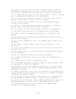 186
64. ¿Quién, si no, inicia la creación y luego la repite? ¿Quién os
sustenta de los bienes del cielo y de la tierra? ¿ Hay un dios junto
con Alá? Di: «¡Aportad vuestra prueba, si es verdad lo que decís!»
65. Di: «Nadie en los cielos ni en la tierra conoce lo oculto, fuera de
Alá. Y no presienten cuándo van a ser resucitados.
66. Al contrario, su ciencia no alcanza la otra vida. Dudan de ella,
más aún, están ciegos en cuanto a ella se refiere».
67. Los infieles dicen: «Cuando nosotros y nuestros padres seamos
tierra, ¿se nos sacará?
68. ¡Esto es lo que antes se nos prometió, a nosotros y a nuestros
padres! ¡No son más que patrañas de los antiguos!»
69. Di: «¡Id por la tierra y mirad cómo terminaron los pecadores!»
70. ¡No estés triste por ellos ni te angusties por sus intrigas!
71. Dicen: «¡Cuándo se cumplirá esta amenaza, si es verdad lo que
decís?»
72. Di: «Quizás algo de aquello cuya venida queréis apresurar esté ya
pisándoos los talones».
73. Sí, tu Señor dispensa Su favor a los hombres, pero la mayoría no
agradecen.
74. En verdad, tu Señor conoce lo que ocultan sus pechos y lo que
manifiestan.
75. No hay nada escondido en el cielo ni en la tierra que no esté en
una Escritura clara.
76. Este Corán cuenta a los Hijos de Israel la mayor parte de aquello
en que discrepan.
77. Es, sí, dirección y misericordia para los creyentes.
78. Tu Señor decidirá entre ellos con Su fallo. Es el Poderoso, el
Omnisciente.
79. ¡Confía en Alá! Posees la verdad manifiesta.
80. Tú no puedes hacer que los muertos oigan, ni que los sordos oigan
el llamamiento si vuelven la espalda.
81. Ni puedes dirigir a los ciegos, sacándolos de su extravío. Tú no
puedes hacer que oigan sino quienes creen en Nuestros signos y están
sometidos a Nosotros.
82. Cuando se pronuncie contra ellos la sentencia, les sacaremos de la
tierra una bestia que proclamará ante ellos que los hombres no estaban
convencidos de Nuestros signos.
83. El día que, de cada comunidad, congreguemos a una muchedumbre de
los que desmentían Nuestros signos, serán divididos en grupos.
84. Hasta que, cuando vengan, diga: «¿Habéis desmentido Mis signos sin
haberlos abarcado en vuestra ciencia? ¿Qué habéis hecho si no?»
85. Se pronunciará contra ellos la sentencia por haber obrado
impíamente y no tendrán qué decir.
 