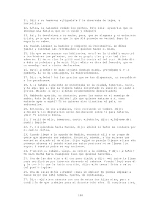 188
11. Dijo a su hermana: «¡Síguele!» Y le observaba de lejos, a
hurtadillas.
12. Antes, le habíamos vedado los pechos. Dijo ella: «¿Queréis que os
indique una familia que os lo cuide y eduque?»
13. Así, lo devolvimos a su madre, para, que se alegrara y no estuviera
triste, para que supiera que lo que Alá promete es verdad. Pero la
mayoría no saben.
14. Cuando alcanzó la madurez y completó su crecimiento, le dimos
juicio y ciencia: así retribuimos a quienes hacen el bien.
15. Sin que se enteraran sus habitantes, entró en la ciudad y encontró
a dos hombres que peleaban, uno de su propio clan y otro del clan
adverso. El de su clan le pidió auxilio contra el del otro. Moisés dio
a éste un puñetazo y le mató. Dijo: «Esto es obra del Demonio, que es
un enemigo, extra viador declarado».
16. Dijo: «¡Señor! He sido injusto conmigo mismo. ¡Perdóname!» Y le
perdonó. Él es el Indulgente, el Misericordioso.
17. Dijo: «¡Señor! Por las gracias que me has dispensado, no respaldaré
a los pecadores».
18. A la mañana siguiente se encontraba en la ciudad, temeroso, cauto,
y he aquí que el que la víspera había solicitado su auxilio le llamó a
gritos. Moisés le dijo: «¡Estás evidentemente descarriado!»
19. Habiendo querido, no obstante, poner las manos en el enemigo de
ambos, éste le dijo: «¡Moisés! ¿Es que quieres matarme a mí como
mataste ayer a aquél? Tú no quieres sino tiranizar el país, no
reformarlo».
20. Entonces, de los arrabales, vino corriendo un hombre. Dijo:
«¡Moisés!» los dignatarios están deliberando sobre ti para matarte.
¡Sal! Te aconsejo bien».
21. Y salió de ella, temeroso, cauto. «¡Señor!», dijo: «¿Sálvame del
pueblo impío!»
22. Y, dirigiéndose hacia Madián, dijo: «Quizá mi Señor me conduzca por
el camino recto».
23. Cuando llegó a la aguada de Madián, encontró allí a un grupo de
gente que abrevaba sus rebaños. Encontró, además, a dos mujeres que
mantenían alejado el de ellas. Dijo: «¿Qué os pasa?» Dijeron ellas: «No
podemos abrevar el rebaño mientras estos pastores no se lleven los
suyos. Y nuestro padre es muy anciano».
24. Y abrevó su rebaño. Luego, se retiró a la sombra. Y dijo: «¡Señor!
Me hace mucha falta cualquier bien que quieras hacerme».
25. Una de las dos vino a él con paso tímido y dijo: «Mi padre te llama
para retribuirte por habernos abrevado el rebaño». Cuando llegó ante él
y le contó lo que le había ocurrido, dijo: «¡No temas! Estás a salvo
del pueblo impío».
26. Una de ellas dijo: «¡Padre! ¡Dale un empleo! No podrás emplear a
nadie mejor que este hombre, fuerte, de confianza».
27. Dijo: «Quisiera casarte con una de estas dos hijas mías, pero a
condición de que trabajes para mí durante ocho años. Si completas diez,
 