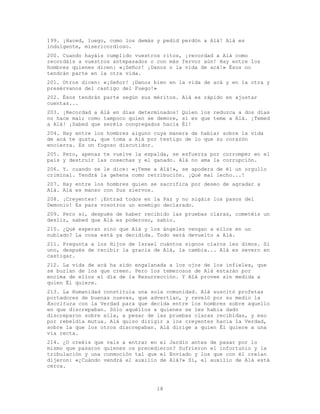 18
199. ¡Haced, luego, como los demás y pedid perdón a Alá! Alá es
indulgente, misericordioso.
200. Cuando hayáis cumplido vuestros ritos, ¡recordad a Alá como
recordáis a vuestros antepasados o con más fervor aún! Hay entre los
hombres quienes dicen: «¡Señor! ¡Danos n la vida de acá!» Ésos no
tendrán parte en la otra vida.
201. Otros dicen: «¡Señor! ¡Danos bien en la vida de acá y en la otra y
presérvanos del castigo del Fuego!»
202. Ésos tendrán parte según sus méritos. Alá es rápido en ajustar
cuentas...
203. ¡Recordad a Alá en días determinados! Quien los reduzca a dos días
no hace mal; como tampoco quien se demore, si es que teme a Alá. ¡Temed
a Alá! ¡Sabed que seréis congregados hacia Él!
204. Hay entre los hombres alguno cuya manera de hablar sobre la vida
de acá te gusta, que toma a Alá por testigo de lo que su corazón
encierra. Es un fogoso discutidor.
205. Pero, apenas te vuelve la espalda, se esfuerza por corromper en el
país y destruir las cosechas y el ganado. Alá no ama la corrupción.
206. Y. cuando se le dice: «¡Teme a Alá!», se apodera de él un orgullo
criminal. Tendrá la gehena como retribución. ¡Qué mal lecho...!
207. Hay entre los hombres quien se sacrifica por deseo de agradar a
Alá. Alá es manso con Sus siervos.
208. ¡Creyentes! ¡Entrad todos en la Paz y no sigáis los pasos del
Demonio! Es para vosotros un enemigo declarado.
209. Pero si, después de haber recibido las pruebas claras, cometéis un
desliz, sabed que Alá es poderoso, sabio.
210. ¿Qué esperan sino que Alá y los ángeles vengan a ellos en un
nublado? La cosa está ya decidida. Todo será devuelto a Alá.
211. Pregunta a los Hijos de Israel cuántos signos claros les dimos. Si
uno, después de recibir la gracia de Alá, la cambia... Alá es severo en
castigar.
212. La vida de acá ha sido engalanada a los ojos de los infieles, que
se burlan de los que creen. Pero los temerosos de Alá estarán por
encima de ellos el día de la Resurrección. Y Alá provee sin medida a
quien Él quiere.
213. La Humanidad constituía una sola comunidad. Alá suscitó profetas
portadores de buenas nuevas, que advertían, y reveló por su medio la
Escritura con la Verdad para que decida entre los hombres sobre aquello
en que discrepaban. Sólo aquéllos a quienes se les había dado
discreparon sobre ella, a pesar de las pruebas claras recibidas, y eso
por rebeldía mutua. Alá quiso dirigir a los creyentes hacia la Verdad,
sobre la que los otros discrepaban. Alá dirige a quien Él quiere a una
vía recta.
214. ¿O creéis que vais a entrar en el Jardín antes de pasar por lo
mismo que pasaron quienes os precedieron? Sufrieron el infortunio y la
tribulación y una conmoción tal que el Enviado y los que con él creían
dijeron: «¿Cuándo vendrá el auxilio de Alá?» Sí, el auxilio de Alá está
cerca.
 