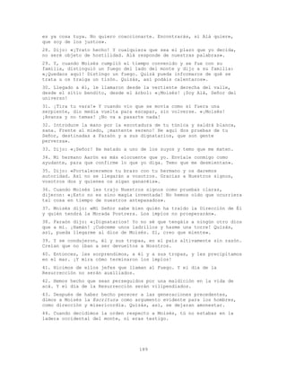 189
es ya cosa tuya. No quiero coaccionarte. Encontrarás, si Alá quiere,
que soy de los justos».
28. Dijo: «¡Trato hecho! Y cualquiera que sea el plazo que yo decida,
no seré objeto de hostilidad. Alá responde de nuestras palabras».
29. Y, cuando Moisés cumplió el tiempo convenido y se fue con su
familia, distinguió un fuego del lado del monte y dijo a su familia:
«¡Quedaos aquí! Distingo un fuego. Quizá pueda informaros de qué se
trata u os traiga un tizón. Quizás, así podáis calentaros».
30. Llegado a él, le llamaron desde la vertiente derecha del valle,
desde el sitio bendito, desde el árbol: «¡Moisés! ¡Soy Alá, Señor del
universo!
31. ¡Tira tu vara!» Y cuando vio que se movía como si fuera una
serpiente, dio media vuelta para escapar, sin volverse. «¡Moisés!
¡Avanza y no temas! ¡No va a pasarte nada!
32. Introduce la mano por la escotadura de tu túnica y saldrá blanca,
sana. Frente al miedo, ¡mantente sereno! He aquí dos pruebas de tu
Señor, destinadas a Faraón y a sus dignatarios, que son gente
perversa».
33. Dijo: «¡Señor! He matado a uno de los suyos y temo que me maten.
34. Mi hermano Aarón es más elocuente que yo. Envíale conmigo como
ayudante, para que confirme lo que yo diga. Temo que me desmientan».
35. Dijo: «Fortaleceremos tu brazo con tu hermano y os daremos
autoridad. Así no se llegarán a vosotros. Gracias a Nuestros signos,
vosotros dos y quienes os sigan ganaréis».
36. Cuando Moisés les trajo Nuestros signos como pruebas claras,
dijeron: «¡Esto no es sino magia inventada! No hemos oído que ocurriera
tal cosa en tiempo de nuestros antepasados».
37. Moisés dijo: «Mi Señor sabe bien quién ha traído la Dirección de Él
y quién tendrá la Morada Postrera. Los impíos no prosperarán».
38. Faraón dijo: «¡Dignatarios! Yo no sé que tengáis a ningún otro dios
que a mí. ¡Hamán! ¡Cuéceme unos ladrillos y hazme una torre! Quizás,
así, pueda llegarme al dios de Moisés. Sí, creo que miente».
39. Y se condujeron, él y sus tropas, en el país altivamente sin razón.
Creían que no iban a ser devueltos a Nosotros.
40. Entonces, les sorprendimos, a él y a sus tropas, y les precipitamos
en el mar. ¡Y mira cómo terminaron los impíos!
41. Hicimos de ellos jefes que llaman al Fuego. Y el día de la
Resurrección no serán auxiliados.
42. Hemos hecho que sean perseguidos por una maldición en la vida de
acá. Y el día de la Resurrección serán vilipendiados.
43. Después de haber hecho perecer a las generaciones precedentes,
dimos a Moisés la Escritura como argumento evidente para los hombres,
como dirección y misericordia. Quizás, así, se dejaran amonestar.
44. Cuando decidimos la orden respecto a Moisés, tú no estabas en la
ladera occidental del monte, ni eras testigo.
 
