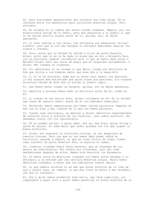 190
45. Pero suscitamos generaciones que vivieron una vida larga. Tú no
residías entre los madianitas para recitarles Nuestras aleyas. Pero
enviamos.
46. Ni estabas en la ladera del monte cuando llamamos. Empero, por una
misericordia venida de tu Señor, para que adviertas a un pueblo al que
no ha venido monitor alguno antes de ti. Quizás, así, se dejen
amonestar.
47. Si como castigo a sus obras, les afligiera una desgracia, dirían:
«¡Señor! ¿Por qué no nos has mandado un enviado? Habríamos seguido Tus
signos y creído».
48. Pero, ahora que la Verdad ha venido a ellos de parte Nuestra,
dicen: «¿Por qué no se le ha dado lo mismo que se dio a Moisés?» Pero
¿no se mostraron también incrédulos ante lo que se había dado antes a
Moisés? Dicen: «Son dos casos de magia que se respaldan mutuamente». Y
dicen: «No creemos en ninguna».
49. Di: «Entonces, si es verdad lo que decís ¡traed una Escritura de
Alá que dirija a los hombres mejor que esas dos y la seguiré!»
50. Y, si no te escuchan, sabe que no hacen sino seguir sus pasiones.
¿Y hay alguien más extraviado que quien sigue sus pasiones, sin ninguna
dirección venida de Alá? Alá no dirige al pueblo impío.
51. Les hemos hecho llegar la Palabra. Quizás, así se dejen amonestar.
52. Aquéllos a quienes hemos dado la Escritura antes de él, creen en
él.
53. Y, cuando se les recita éste, dicen: «¡Creemos en él! Es la Verdad
que viene de nuestro Señor. Antes de él nos habíamos sometido».
54. Recibirán doble remuneración por haber tenido paciencia. Repelen el
mal con el bien y dan limosna de lo que les hemos proveído.
55. Cuando oyen vaniloquio, se desvían y dicen: «Nosotros responderemos
de nuestros actos y vosotros de los vuestros. ¡Paz sobre vosotros! ¡No
deseamos tratar con los ignorantes!»
56. Tú no puedes dirigir a quien amas. Alá es, más bien, Quien dirige a
quien él quiere. Él sabe mejor que nadie quiénes son los que siguen la
buena dirección.
57. Dicen: «Si seguimos la Dirección contigo, se nos despojará de
nuestra tierra». Pero ¿es que no les hemos dado poder sobre un
territorio sagrado y seguro, al que se traen frutos de todas clases
como sustento de parte Nuestra? Pero la mayoría no saben.
58. ¡Cuántas ciudades hemos hecho perecer, que se ufanaban de sus
medios de subsistencia! Ahí tenéis sus viviendas, casi del todo
deshabitadas después de ellos. Hemos sido Nosotros los Herederos.
59. Tu Señor nunca ha destruido ciudades sin haber antes mandado a su
metrópoli a un enviado que les recitara Nuestras aleyas. Nunca hemos
destruido ciudades, a menos que sus habitantes fueran impíos.
60. Lo que habéis recibido no es más que breve disfrute de la vida de
acá y ornato suyo. En cambio, lo que Alá tiene es mejor y más duradero.
¿Es que no razonáis?
61. Uno a quien hemos prometido algo bello, que verá cumplirse, ¿es
comparable a aquel otro a quien hemos permitido el breve disfrute de la
 