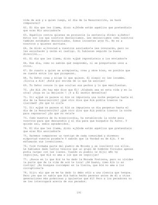 191
vida de acá y a quien luego, el día de la Resurrección, se hará
comparecer?
62. El día que les llame, dirá: «¡Dónde están aquéllos que pretendíais
que eran Mis asociados?»
63. Aquéllos contra quienes se pronuncie la sentencia dirán: «¡Señor!
éstos son los que nosotros descarriamos. Les descarriamos como nosotros
también estábamos descarriados. Somos inocentes ante Ti. No es a
nosotros a quienes servían».
64. Se dirá: «¡Invocad a vuestros asociados!» Les invocarán, pero no
les escucharán y verán el castigo. Si hubieran seguido la buena
dirección...
65. El día que les llame, dirá: «¿Qué repondisteis a los enviados?»
66. Ese día, como no sabrán qué responder, ni se preguntarán unos a
otros.
67. En cuanto a quien se arrepienta, crea y obre bien, es posible que
se cuente entre los que prosperen.
68. Tu Señor crea y elige lo que quiere. El elegir no les incumbe.
¡Gloria a Alá! ¡Está por encima de lo que Le asocian!
69. Tu Señor conoce lo que ocultan sus pechos y lo que manifiestan.
70. ¡Es Alá ¡No hay más dios que Él! ¡Alabado sea en esta vida y en la
otra! ¡Suya es la decisión ! ¡Y a Él seréis devueltos!
71. Di: «¿Qué os parece si Alá os impusiera una noche perpetua hasta el
día de la Resurrección? ¿Qué otro dios que Alá podría traeros la
claridad? ¿Es que no oís?»
72. Di: «¿Qué os parece si Alá os impusiera un día perpetuo hasta el
día de la Resurrección? ¿Qué otro dios que Alá podría traeros la noche
para reposaros? ¿Es que no veis?»
73. Como muestra de Su misericordia, ha establecido la noche para
vosotros para que descanséis y el día para que busquéis Su favor. Y
quizás así, seáis agradecidos.
74. El día que les llame, dirá: «¿Dónde están aquéllos que pretendíais
que eran Mis asociados?»
75. Haremos comparecer un testigo de cada comunidad y diremos:
«¡Aportad vuestra prueba!» Y sabrán que la Verdad es de Alá. Y se
esfumarán sus invenciones.
76. Coré formaba parte del pueblo de Moisés y se insolentó con ellos.
Le habíamos dado tantos tesoros que un grupo de hombres forzudos apenas
podía cargar con las llaves. Cuando su pueblo le dijo: «No te
regocijes, que Alá no ama a los que se regocijan!
77. ¡Busca en lo que Alá te ha dado la Morada Postrera, pero no olvides
la parte que de la vida de acá te toca! ¡Sé bueno, como Alá lo es
contigo! ¡No busques corromper en la tierra, que Alá no ama a los
corruptores!»
78. Dijo: «Lo que se me ha dado lo debo sólo a una ciencia que tengo».
Pero ¿es que no sabía que Alá había hecho perecer antes de él a otras
generaciones más poderosas y opulentas que él? Pero a los pecadores no
se les interrogará acerca de sus pecados.
 