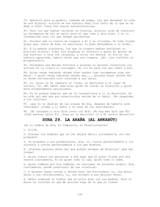 192
79. Apareció ante su pueblo, rodeado de pompa. Los que deseaban la vida
de acá dijeron: «¡Ojalá se nos hubiera dado otro tanto de lo que se ha
dado a Coré! Tiene una suerte extraordinaria».
80. Pero los que habían recibido la Ciencia, dijeron: «¡Ay de vosotros!
La recompensa de Alá es mejor para el que cree y obra bien. Y no lo
conseguirán sino los que tengan paciencia».
81. Hicimos que la tierra se tragara a él y su vivienda. No hubo ningún
grupo que, fuera de Alá, le auxiliara, ni pudo defenderse a sí mismo.
82. A la mañana siguiente, los que la víspera habían envidiado su
posición dijeron: «¡Ah! Alá dispensa el sustento a quien Él quiere de
sus Siervos: a unos con largueza, a otros con mesura. Si Alá no nos
hubiera agraciado, habría hecho que nos tragara. ¡Ah! ¡Los infieles no
prosperarán!»
83. Asignamos esa Morada Postrera a quienes no quieren conducirse con
altivez en la tierra ni corromper. El fin es para los que temen a Alá.
84. Quien venga habiendo obrado bien tendrá como recompensa algo aún
mejor. Y quien venga habiendo obrado mal,... Quienes hayan obrado mal
no serán retribuidos sino conforme a sus obras.
85. Sí, Quien te ha impuesto el Corán, te devolverá a un lugar de
retorno. Di: «Mi Señor sabe bien quién ha traído la Dirección y quién
está evidentemente extraviado».
86. Tú no podías esperar que se te transmitiera a ti la Escritura. No
ha sido así más que por misericordia venida de tu Señor. ¡No respaldes
a los infieles!
87. ¡Que no te desvíen de las aleyas de Alá, después de haberte sido
reveladas! ¡Llama a tu Señor y no seas de los asociadores!
88. ¡No invoques a otro dios junto con Alá! ¡No hay más dios que Él!
¡Todo perece, salvo Él! ¡Suya es la decisión! ¡Y a Él seréis devueltos!
SURA 29. LA ARAÑA (AL ANKABÚT)
¡En el nombre de Alá, el Compasivo, el Misericordioso!
1. A.L.M.
2. Piensan los hombres que se les dejará decir: «¡Creemos!», sin ser
probados?
3. Ya probamos a sus predecesores. Alá, sí, conoce perfectamente a los
sinceros y conoce perfectamente a los que mienten.
4. ¿Piensan quienes obran mal que podrán escapar de Nosotros? ¡Qué mal
juzgan!
5. Quien cuente con encontrar a Alá sepa que el plazo fijado por Alá
vendrá ciertamente, Él es Quien todo lo oye, Quien todo lo sabe.
6. Quien combate por Alá combate, en realidad, en provecho propio. Alá,
ciertamente, puede prescindir de las criaturas.
7. A quienes hayan creído y obrado bien les borraremos, sí, sus malas
obras y les retribuiremos, sí, con arreglo a sus mejores obras.
8. Hemos ordenado al hombre que se porte bien con sus padres. Pero si
éstos te insisten en que Me asocies algo de lo que no tienes
 