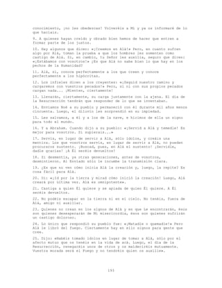 193
conocimiento, ¡no les obedezcas! Volveréis a Mí y ya os informaré de lo
que hacíais.
9. A quienes hayan creído y obrado bien hemos de hacer que entren a
formar parte de los justos.
10. Hay algunos que dicen: «¡Creemos en Alá!» Pero, en cuanto sufren
algo por Alá, toman la prueba a que los hombres les somenten como
castigo de Alá. Si, en cambio, tu Señor les auxilia, seguro que dicen:
«¡Estábamos con vosotros!» ¿Es que Alá no sabe bien lo que hay en los
pechos de la Humanidad?
11. Alá, sí, conoce perfectamente a los que creen y conoce
perfectamente a los hipócritas.
12. Los infieles dicen a los creyentes: «¡Seguid nuestro camino y
cargaremos con vuestros pecados!» Pero, si ni con sus propios pecados
cargan nada... ¡Mienten, ciertamente!
13. Llevarán, ciertamente, su carga juntamente con la ajena. El día de
la Resurrección tendrán que responder de lo que se inventaban.
14. Enviamos Noé a su pueblo y permaneció con él durante mil años menos
cincuenta. Luego, el diluvio les sorprendió en su impiedad.
15. Les salvamos, a él y a los de la nave, e hicimos de ella un signo
para todo el mundo.
16. Y a Abraham. Cuando dijo a su pueblo: «¡Servid a Alá y temedle! Es
mejor para vosotros. Si supierais...»
17. Servís, en lugar de servir a Alá, sólo ídolos, y creáis una
mentira. Los que vosotros servís, en lugar de servir a Alá, no pueden
procuraros sustento. ¡Buscad, pues, en Alá el sustento! ¡Servidle,
dadle gracias! ¡A Él seréis devueltos!
18. Si desmentís, ya otras generaciones, antes de vosotros,
desmintieron. Al Enviado sólo le incumbe la transmisión clara.
19. ¿Es que no ven cómo inicia Alá la creación y, luego, la repite? Es
cosa fácil para Alá.
20. Di: «¡Id por la tierra y mirad cómo inició la creación! Luego, Alá
creará por última vez. Alá es omnipotente».
21. Castiga a quien Él quiere y se apiada de quien Él quiere. A Él
seréis devueltos.
22. No podéis escapar en la tierra ni en el cielo. No tenéis, fuera de
Alá, amigo ni auxiliar.
23. Quienes no crean en los signos de Alá y en que Le encontrarán, ésos
son quienes desesperarán de Mi misericordia, ésos son quienes sufrirán
un castigo doloroso.
24. Lo único que respondió su pueblo fue: «¡Matadle o quemadle!» Pero
Alá le libró del fuego. Ciertamente hay en ello signos para gente que
cree.
25. Dijo: «Habéis tomado ídolos en lugar de tomar a Alá, sólo por el
afecto mutuo que os tenéis en la vida de acá. Luego, el día de la
Resurrección, renegaréis unos de otros y os maldeciréis mutuamente.
Vuestra morada será el Fuego y no tendréis quien os auxilie».
 