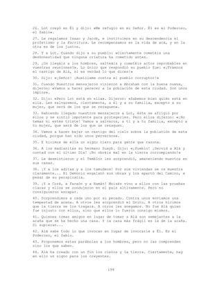 194
26. Lot creyó en Él y dijo: «Me refugio en mi Señor. Él es el Poderoso,
el Sabio».
27. Le regalamos Isaac y Jacob, e instituimos en su descendencia el
profetismo y la Escritura. Le recompensamos en la vida de acá, y en la
otra es de los justos.
28. Y a Lot. Cuando dijo a su pueblo: «Ciertamente cometéis una
deshonestidad que ninguna criatura ha cometido antes.
29. ¿Os llegáis a los hombres, salteáis y cometéis actos reprobables en
vuestras reuniones?». Lo único que respondió su pueblo fue: «¡Tráenos
el castigo de Alá, si es verdad lo que dices!»
30. Dijo: «¡Señor! ¡Auxíliame contra el pueblo corruptor!»
31. Cuando Nuestros mensajeros vinieron a Abraham con la buena nueva,
dijeron: «Vamos a hacer perecer a la población de esta ciudad. Son unos
impíos».
32. Dijo: «Pero Lot está en ella». Dijeron: «Sabemos bien quién está en
ella. Les salvaremos, ciertamente, a él y a su familia, excepto a su
mujer, que será de los que se rezaguen».
33. Habiendo llegado nuestros mensajeros a Lot, éste se afligió por
ellos y se sintió impotente para protegerles. Pero ellos dijeron: «¡No
temas ni estés triste! Vamos a salvaros, a ti y a tu familia, excepto a
tu mujer, que será de los que se rezaguen.
34. Vamos a hacer bajar un castigo del cielo sobre la población de esta
ciudad, porque han sido unos perversos».
35. E hicimos de ella un signo claro para gente que razona.
36. A los madianitas su hermano Suayb. Dijo: «¡Pueblo! ¡Servid a Alá y
contad con el último Día! ¡No obréis mal en la tierra corrompiendo!»
37. Le desmintieron y el Temblor les sorprendió, amaneciendo muertos en
sus casas.
38. ¡Y a los aditas y a los tamudeos! Por sus viviendas se os muestra
claramente... El Demonio engalanó sus obras y los apartó del Camino, a
pesar de su perspicacia.
39. ¡Y a Coré, a Faraón y a Hamán! Moisés vino a ellos con las pruebas
claras y ellos se condujeron en el país altivamente. Pero no
consiguieron escapar.
40. Sorprendimos a cada uno por su pecado. Contra unos enviamos una
tempestad de arena. A otros les sorprendió el Grito. A otros hicimos
que la tierra se los tragara. A otros les anegamos. No fue Alá quien
fue injusto con ellos, sino que ellos lo fueron consigo mismos.
41. Quienes toman amigos en lugar de tomar a Alá son semejantes a la
araña que se ha hecho una casa. Y la casa más frágil es la de la araña.
Si supieran...
42. Alá sabe todo lo que invocan en lugar de invocarle a Él. Es el
Poderoso, el Sabio.
43. Proponemos estas parábolas a los hombres, pero no las comprenden
sino los que saben.
44. Alá ha creado con un fin los cielos y la tierra. Ciertamente, hay
en ello un signo para los creyentes.
 