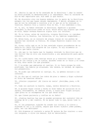 195
45. ¡Recita lo que se te ha revelado de la Escritura ! ¡Haz la azalá!
La azalá prohíbe la deshonestidad y lo reprobable. Pero el recuerdo de
Alá es más importante aún. Alá sabe lo que hacéis.
46. No discutáis sino con buenos modales con la gente de la Escritura,
excepto con los que hayan obrado impíamente. Y decid: «Creemos en lo
que se nos ha revelado a nosotros y en lo que se os ha revelado a
vosotros. Nuestro Dios y vuestro Dios es Uno. Y nos sometemos a él».
47. Y, así, te hemos revelado la Escritura. Aquéllos a quienes
revelamos la Escritura creen en ella. Entre éstos hay algunos que creen
en ella. Nadie rechaza Nuestros signos sino los infieles.
48. Tú no leías, antes de recibirla, ninguna Escritura, ni copiabas
ninguna con tu diestra. Los falsarios, si no, habrían sospechado...
49. Antes bien, es un conjunto de aleyas claras en los pechos de
quienes han recibido la Ciencia. No niegan Nuestros signos sino los
impíos.
50. Dicen: «¿Por qué no se le han revelado signos procedentes de su
Señor?» Di: «Sólo Alá dispone de los signos. Yo soy solamente un
monitor que habla claro».
51. ¿Es que no les basta que te hayamos revelado la Escritura que se
les recita? Hay en ello una misericordia y una amonestación para gente
que cree.
52. Di: «¡Alá basta como testigo entre yo y vosotros! Conoce lo que
está en los cielos y en la tierra. Quienes crean en lo falso y no crean
en Alá, ésos serán los que pierdan».
53. Y te piden que adelantes el castigo. Si no fuera porque ha sido
prefijado, les habría ya alcanzado. Les vendrá, en verdad, de repente,
sin presentirlo.
54. Te piden que adelantes el castigo. Sí, la gehena cercará a los
infieles.
55. El día que el castigo les cubra de pies a cabeza y diga: «¡Gustad
el fruto de vuestras obras!»
56. ¡Siervos creyentes! ¡Mi tierra es vasta! ¡Servidme, pues, a Mí
solo!
57. Cada uno gustará la muerte. Luego, seréis devueltos a Nosotros.
58. A quienes hayan creído y hecho el bien hemos de alojarles en el
Jardín, eternamente, en cámaras altas, a cuyos pies fluyen arroyos.
¡Qué grata es la recompensa de los que obran bien,
59. que tienen paciencia y confían en su Señor!
60. ¡Cuántas bestias hay que no pueden proveerse del sustento! Alá se
encarga de él y del vuestro. Él es Quien todo lo oye, Quien todo lo
sabe.
61. Si les preguntas: «¿Quién ha creado los cielos y la tierra y
sujetado el sol y la luna?», seguro que dicen: «¡Alá!» ¡Cómo pueden,
pues, ser tan desviados!
62. Alá dispensa el sustento a quien Él quiere de Sus siervos: a unos
con largueza, a otros con mesura. Alá es omnisciente.
 