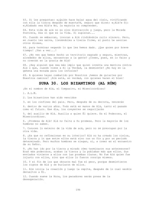 196
63. Si les preguntas: «¿Quién hace bajar agua del cielo, vivificando
con ella la tierra después de muerta?», seguro que dicen: «¡Alá!» Di:
«¡Alabado sea Alá!» No, la mayoría no comprenden.
64. Esta vida de acá no es sino distracción y juego, pero la Morada
Postrera, ésa sí que es la Vida. Si supieran...
65. Cuando se embarcan, invocan a Alá rindiéndole culto sincero. Pero,
en cuanto les salva, llevándoles a tierra firme, al punto Le asocian
otros dioses,
66. para terminar negando lo que les hemos dado. ¡Que gocen por breve
tiempo! ¡Van a ver...!
67. ¿No ven que hemos hecho un territorio sagrado y seguro, mientras,
alrededor de ellos, secuestran a la gente? ¿Creen, pues, en lo falso y
no creerán en la gracia de Alá?
68. ¿Hay alguien que sea más impío que quien inventa una mentira contra
Alá o que, cuando viene a él la Verdad, la desmiente? ¿No hay en la
gehena una morada para los infieles?
69. A quienes hayan combatido por Nosotros ¡hemos de guiarles por
Nuestros caminos! ¡Alá está, en verdad, con quienes hacen el bien!
SURA 30. LOS BIZANTINOS (AL RÚM)
¡En el nombre de Alá, el Compasivo, el Misericordioso!
1. A.L.M.
2. Los bizantinos han sido vencidos
3. en los confines del país. Pero, después de su derrota, vencerán
4. dentro de varios años. Todo está en manos de Alá, tanto el pasado
como el futuro. Ese día, los creyentes se regocijarán
5. del auxilio de Alá. Auxilia a quien Él quiere. Es el Poderoso, el
Misericordioso.
6. ¡Promesa de Alá! Alá no falta a Su promesa. Pero la mayoría de los
hombres no saben.
7. Conocen lo externo de la vida de acá, pero no se preocupan por la
otra vida.
8. ¿Es que no reflexionan en su interior? Alá no ha creado los cielos,
la tierra y lo que entre ellos está sino con un fin y por un período
determinado. Pero muchos hombres se niegan, sí, a creer en el encuentro
de su Señor.
9. ¿No han ido por la tierra y mirado cómo terminaron sus antecesores?
Eran más poderosos, araban la tierra y la poblaban más que ellos. Sus
enviados vinieron a ellos con las pruebas claras. No fue Alá quien fue
injusto con ellos, sino que ellos lo fueron consigo mismos.
10. Y el fin de los que obraron mal fue el peor, porque desmintieron
los signos de Alá y se burlaron de ellos.
11. Alá inicia la creación y luego la repite, después de lo cual seréis
devueltos a Él.
12. Cuando suene la Hora, los pecadores serán presa de la
desesperación.
 