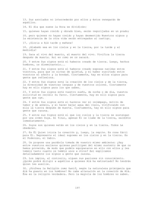 197
13. Sus asociados no intercederán por ellos y éstos renegarán de
aquéllos.
14. El día que suene la Hora se dividirán:
15. quienes hayan creído y obrado bien, serán regocijados en un prado;
16. pero quienes no hayan creído y hayan desmentido Nuestros signos y
la existencia de la otra vida serán entregados al castigo.
17. ¡Gloria a Alá tarde y mañana!
18. ¡Alabado sea en los cielos y en la tierra, por la tarde y al
mediodía!
19. Saca al vivo del muerto, al muerto del vivo. Vivifica la tierra
después de muerta. Así es como se os sacará.
20. Y entre Sus signos está el haberos creado de tierra. Luego, hechos
hombres, os diseminasteis...
21. Y entre Sus signos está el haberos creado esposas nacidas entre
vosotros, para que os sirvan de quietud, y el haber suscitado entre
vosotros el afecto y la bondad. Ciertamente, hay en ellos signos para
gente que reflexiona.
22. Y entre Sus signos está la creación de los cielos y de la tierra,
la diversidad de vuestras lenguas y de vuestros colores. Ciertamente
hay en ello signos para los que saben.
23. Y entre Sus signos está vuestro sueño, de noche o de día, vuestra
solicitud en recibir Su favor. Ciertamente, hay en ello signos para
gente que oye.
24. Y entre Sus signos está el haceros ver el relámpago, motivo de
temor y de anhelo, y el hacer bajar agua del cielo, vivificando con
ella la tierra después de muerta. Ciertamente, hay en ello signos para
gente que razona.
25. Y entre sus Signos está el que los cielos y la tierra se sostengan
por una orden Suya. Al final, apenas Él os llame de la tierra, saldréis
inmediatamente.
26. Suyos son quienes están en los cielos y en la tierra. Todos Le
obedecen.
27. Es Él Quien inicia la creación y, luego, la repite. Es cosa fácil
para Él. Representa el ideal supremo en los cielos y en la tierra. Es
el Poderoso, el Sabio.
28. Os propone una parábola tomada de vuestro mismo ambiente: ¿Hay
entre vuestros esclavos quienes participen del mismo sustento de que os
hemos proveído, de modo que podáis equipararos en ello con ellos y les
temáis tanto cuanto os teméis unos a otros? Así explicamos
detalladamente los signos a gente que razona.
29. Los impíos, al contrario, siguen sus pasiones sin conocimiento.
¿Quién podrá dirigir a aquéllos a quienes Alá ha extraviado? No tendrán
quien les auxilie.
30. ¡Profesa la Religión como hanif, según la naturaleza primigenia que
Alá ha puesto en los hombres! No cabe alteración en la creación de Alá.
Ésa es la religión verdadera. Pero la mayoría de los hombres no saben.
 