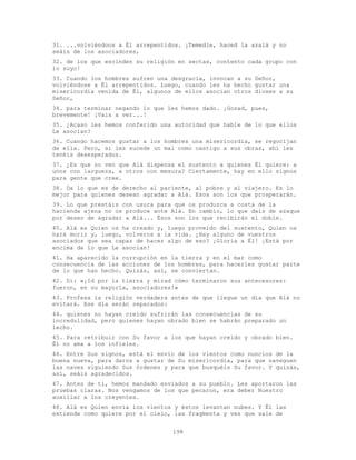 198
31. ...volviéndoos a Él arrepentidos. ¡Temedle, haced la azalá y no
seáis de los asociadores,
32. de los que escinden su religión en sectas, contento cada grupo con
lo suyo!
33. Cuando los hombres sufren una desgracia, invocan a su Señor,
volviéndose a Él arrepentidos. Luego, cuando les ha hecho gustar una
misericordia venida de Él, algunos de ellos asocian otros dioses a su
Señor,
34. para terminar negando lo que les hemos dado. ¡Gozad, pues,
brevemente! ¡Vais a ver...!
35. ¿Acaso les hemos conferido una autoridad que hable de lo que ellos
Le asocian?
36. Cuando hacemos gustar a los hombres una misericordia, se regocijan
de ella. Pero, si les sucede un mal como castigo a sus obras, ahí les
tenéis desesperados.
37. ¿Es que no ven que Alá dispensa el sustento a quienes Él quiere: a
unos con largueza, a otros con mesura? Ciertamente, hay en ello signos
para gente que cree.
38. Da lo que es de derecho al pariente, al pobre y al viajero. Es lo
mejor para quienes desean agradar a Alá. Esos son los que prosperarán.
39. Lo que prestáis con usura para que os produzca a costa de la
hacienda ajena no os produce ante Alá. En cambio, lo que dais de azaque
por deseo de agradar a Alá... Ésos son los que recibirán el doble.
40. Alá es Quien os ha creado y, luego proveído del sustento, Quien os
hará morir y, luego, volveros a la vida. ¿Hay alguno de vuestros
asociados que sea capaz de hacer algo de eso? ¡Gloria a Él! ¡Está por
encima de lo que Le asocian!
41. Ha aparecido la corrupción en la tierra y en el mar como
consecuencia de las acciones de los hombres, para hacerles gustar parte
de lo que han hecho. Quizás, así, se conviertan.
42. Di: «¡Id por la tierra y mirad cómo terminaron sus antecesores:
fueron, en su mayoría, asociadores!»
43. Profesa la religión verdadera antes de que llegue un día que Alá no
evitará. Ese día serán separados:
44. quienes no hayan creído sufrirán las consecuencias de su
incredulidad, pero quienes hayan obrado bien se habrán preparado un
lecho.
45. Para retribuir con Su favor a los que hayan creído y obrado bien.
Él no ama a los infieles.
46. Entre Sus signos, está el envío de los vientos como nuncios de la
buena nueva, para daros a gustar de Su misericordia, para que naveguen
las naves siguiendo Sus órdenes y para que busquéis Su favor. Y quizás,
así, seáis agradecidos.
47. Antes de ti, hemos mandado enviados a su pueblo. Les aportaron las
pruebas claras. Nos vengamos de los que pecaron, era deber Nuestro
auxiliar a los creyentes.
48. Alá es Quien envía los vientos y éstos levantan nubes. Y Él las
extiende como quiere por el cielo, las fragmenta y ves que sale de
 