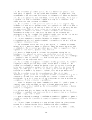 19
215. Te preguntan qué deben gastar. Di «Los bienes que gastéis, que
sean para los padres, los parientes más cercanos, los huérfanos, los
necesitados y el viajero». Alá conoce perfectamente el bien que hacéis.
216. Se os ha prescrito que combatáis, aunque os disguste. Puede que os
disguste algo que os conviene y améis algo que no os conviene. Alá
sabe, mientras que vosotros no sabéis.
217. Te preguntan si está permitido combatir en el mes sagrado. Di:
«Combatir en ese mes es pecado grave. Pero apartar del camino de Alá -y
negarle- y de la Mezquita Sagrada y expulsar de ella a la gente es aún
más grave para Alá, así como tentar es más grave que matar». Si
pudieran, no cesarían de combatir contra vosotros hasta conseguir
apartaros de vuestra fe. Las obras de aquéllos de vosotros que
apostaten de su fe y mueran como infieles serán vanas en la vida de acá
y en la otra. Ésos morarán en el Fuego eternamente.
218. Quienes creyeron y quienes dejaron sus hogares, combatiendo
esforzadamente por Alá, pueden esperar la misericordia de Alá. Alá es
indulgente, misericordioso.
219. Te preguntan acerca del vino y del maysir, Di: «Ambos encierran
pecado grave y ventajas para los hombres, pero su pecado es mayor que
su utilidad». Te preguntan qué deben gastar. Di: «Lo superfluo». Así o
explica Alá las aleyas, Quizás, así, meditéis
220. sobre la vida de acá y la otra. Te preguntan acerca de los
huérfanos. Di: «Está bien mejorar su condición; pero, si mezcláis
vuestra hacienda con la suya, tratadles como a hermanos». Alá distingue
al corruptor del reformador. Y si Alá hubiera querido os habría
afligido. Alá es poderoso, sabio.
221. No os caséis con mujeres asociadoras hasta que crean. Una esclava
creyente es mejor que una asociadora, aunque ésta os guste más. No
caséis con asociadores hasta que éstos crean. Un esclavo creyente es
mejor que un asociador, aunque éste os guste más. Ésos os llaman al
Fuego, en tanto que Alá os llama al Jardín y al perdón si quiere, y
explica Sus aleyas a los hombres. Quizás, así, se dejen amonestar.
222. Te preguntan acerca de la menstruación. Di: «Es un mal.
¡Manteneos, pues, aparte de las mujeres durante la menstruación y no os
acerquéis a ellas hasta que se hayan purificado! Y cuando se hayan
purificado, id a ellas como Alá os ha ordenado». Alá ama a quienes se
arrepienten. Y ama a quienes se purifican.
223. Vuestras mujeres son campo labrado para vosotros. ¡Venid, pues, a
vuestro campo como queráis, haciendo preceder algo para vosotros
mismos! ¡Temed a Alá y sabed que Le encontraréis! ¡Y anuncia la buena
nueva a los creyentes!
224. Jurando por Alá, no hagáis de Él un obstáculo que os impida
practicar la caridad, ser temerosos de Alá y reconciliar a los hombres.
Alá todo lo oye, todo lo sabe.
225. Alá no tendrá en cuenta la vanidad de vuestros juramentos, pero sí
tendrá en cuenta la intención de vuestros corazones. Alá es indulgente,
benigno.
226. Quienes juren no acercarse a sus mujeres tienen de plazo cuatro
meses. Si se retractan,... Alá es indulgente, misericordioso.
227. Si se deciden por el repudio,... Alá todo lo oye, todo lo sabe.
 