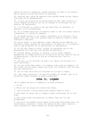 199
dentro de ellas el chaparrón. Cuando favorece con éste a los siervos
que Él quiere, he aquí que éstos se regocijan,
49. mientras que, antes de haberles sido enviado desde arriba, habían
sido presa de la desesperación.
50. ¡Y mira las huellas de la misericordia de Alá, cómo vivifica la
tierra después de muerta! Tal es, en verdad, el Vivificador de los
muertos. Es omnipotente.
51. Y si enviamos un viento y ven que amarillea, se obstinan, no
obstante, en su incredulidad.
52. Tú no puedes hacer que los muertos oigan ni que los sordos oigan el
llamamiento, si vuelven la espalda.
53. Ni puedes dirigir a los ciegos, sacándoles de su extravío. Tú no
puedes hacer que oigan sino quienes creen en Nuestros signos y están
sometidos a Nosotros.
54. Alá es Quien os creó débiles; luego, después de ser débiles, os
fortaleció luego, después de fortaleceros, os debilitó y os encaneció.
Crea lo que Él quiere. Es el Omnisciente, el Omnipotente.
55. El día que llegue la Hora, jurarán los pecadores que no han
permanecido sino una hora. Así estaban de desviados...
56. Quienes habían recibido la Ciencia y la fe dirán: «Habéis
permanecido el tiempo previsto en la Escritura de Alá: hasta el día de
la Resurrección, y hoy es el día de la Resurrección. Pero no
sabíais...»
57. Ese día, no les servirán de nada a los impíos sus excusas y no
serán agraciados.
58. En este Corán hemos dado a los hombres toda clase de ejemplos. Si
les vienes con una aleya, seguro que dicen los infieles: «¡No sois más
que unos falsarios!»
59. Así es como sella Alá los corazones de los que no saben.
60. ¡Ten, pues, paciencia! ¡Lo que Alá promete es verdad! ¡Que no te
encuentren ligero quienes no están convencidos!
SURA 31. LUQMÁN
¡En el nombre de Alá, el Compasivo, el Misericordioso!
1. A.L.M.
2. Éstas son las aleyas de la Escritura sabia,
3. como dirección y misericordia para quienes hacen el bien.
4. que hacen la azalá, dan el azaque y están convencidos de la otra
vida.
5. Esos tales están dirigidos por su Señor, ésos son los que
prosperarán.
6. Hay entre los hombres quien compra historietas divertidas para, sin
conocimiento, extraviar a otros del camino de Alá y para tomarlo a
burla. Quienes tal hagan tendrán un castigo humillante.
 