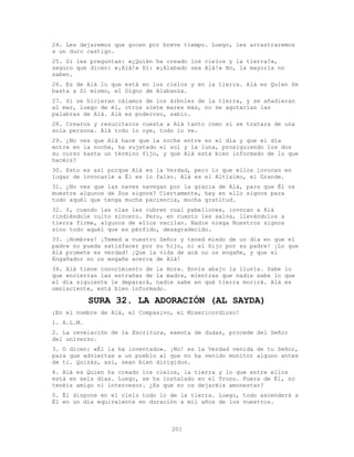 201
24. Les dejaremos que gocen por breve tiempo. Luego, les arrastraremos
a un duro castigo.
25. Si les preguntas: «¿Quién ha creado los cielos y la tierra?»,
seguro que dicen: «¡Alá!» Di: «¡Alabado sea Alá!» No, la mayoría no
saben.
26. Es de Alá lo que está en los cielos y en la tierra. Alá es Quien Se
basta a Sí mismo, el Digno de Alabanza.
27. Si se hicieran cálamos de los árboles de la tierra, y se añadieran
al mar, luego de él, otros siete mares más, no se agotarían las
palabras de Alá. Alá es poderoso, sabio.
28. Crearos y resucitaros cuesta a Alá tanto como si se tratara de una
sola persona. Alá todo lo oye, todo lo ve.
29. ¿No ves que Alá hace que la noche entre en el día y que el día
entre en la noche, ha sujetado el sol y la luna, prosiguiendo los dos
su curso hasta un término fijo, y que Alá está bien informado de lo que
hacéis?
30. Esto es así porque Alá es la Verdad, pero lo que ellos invocan en
lugar de invocarle a Él es lo falso. Alá es el Altísimo, el Grande.
31. ¿No ves que las naves navegan por la gracia de Alá, para que Él os
muestre algunos de Sus signos? Ciertamente, hay en ello signos para
todo aquél que tenga mucha paciencia, mucha gratitud.
32. Y, cuando las olas les cubren cual pabellones, invocan a Alá
rindiéndole culto sincero. Pero, en cuanto les salva, llevándolos a
tierra firme, algunos de ellos vacilan. Nadie niega Nuestros signos
sino todo aquél que es pérfido, desagradecido.
33. ¡Hombres! ¡Temed a vuestro Señor y tened miedo de un día en que el
padre no pueda satisfacer por su hijo, ni el hijo por su padre! ¡Lo que
Alá promete es verdad! ¡Que la vida de acá no os engañe, y que el
Engañador no os engañe acerca de Alá!
34. Alá tiene conocimiento de la Hora. Envía abajo la lluvía. Sabe lo
que encierran las entrañas de la madre, mientras que nadie sabe lo que
el día siguiente le deparará, nadie sabe en qué tierra morirá. Alá es
omnisciente, está bien informado.
SURA 32. LA ADORACIÓN (AL SAYDA)
¡En el nombre de Alá, el Compasivo, el Misericordioso!
1. A.L.M.
2. La revelación de la Escritura, exenta de dudas, procede del Señor
del universo.
3. O dicen: «Él la ha inventado». ¡No! es la Verdad venida de tu Señor,
para que adviertas a un pueblo al que no ha venido monitor alguno antes
de ti. Quizás, así, sean bien dirigidos.
4. Alá es Quien ha creado los cielos, la tierra y lo que entre ellos
está en seis días. Luego, se ha instalado en el Trono. Fuera de É1, no
tenéis amigo ni intercesor. ¿Es que no os dejaréis amonestar?
5. Él dispone en el cielo todo lo de la tierra. Luego, todo ascenderá a
Él en un día equivalente en duración a mil años de los vuestros.
 