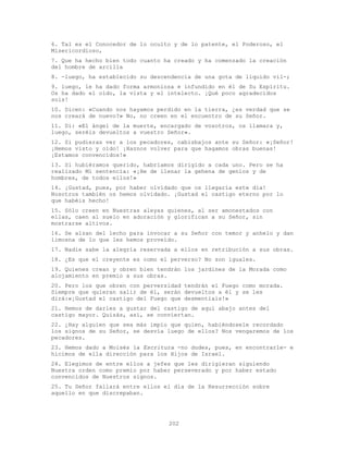 202
6. Tal es el Conocedor de lo oculto y de lo patente, el Poderoso, el
Misericordioso,
7. Que ha hecho bien todo cuanto ha creado y ha comenzado la creación
del hombre de arcilla
8. -luego, ha establecido su descendencia de una gota de líquido vil-;
9. luego, le ha dado forma armoniosa e infundido en él de Su Espíritu.
Os ha dado el oído, la vista y el intelecto. ¡Qué poco agradecidos
sois!
10. Dicen: «Cuando nos hayamos perdido en la tierra, ¿es verdad que se
nos creará de nuevo?» No, no creen en el encuentro de su Señor.
11. Di: «El ángel de la muerte, encargado de vosotros, os llamara y,
luego, seréis devueltos a vuestro Señor».
12. Si pudieras ver a los pecadores, cabizbajos ante su Señor: «¡Señor!
¡Hemos visto y oído! ¡Haznos volver para que hagamos obras buenas!
¡Estamos convencidos!»
13. Si hubiéramos querido, habríamos dirigido a cada uno. Pero se ha
realizado Mi sentencia: «¡He de llenar la gehena de genios y de
hombres, de todos ellos!»
14. ¡Gustad, pues, por haber olvidado que os llegaría este día!
Nosotros también os hemos olvidado. ¡Gustad el castigo eterno por lo
que habéis hecho!
15. Sólo creen en Nuestras aleyas quienes, al ser amonestados con
ellas, caen al suelo en adoración y glorifican a su Señor, sin
mostrarse altivos.
16. Se alzan del lecho para invocar a su Señor con temor y anhelo y dan
limosna de lo que les hemos proveído.
17. Nadie sabe la alegría reservada a ellos en retribución a sus obras.
18. ¿Es que el creyente es como el perverso? No son iguales.
19. Quienes crean y obren bien tendrán los jardines de la Morada como
alojamiento en premio a sus obras.
20. Pero los que obren con perversidad tendrán el Fuego como morada.
Siempre que quieran salir de él, serán devueltos a él y se les
dirá:«¡Gustad el castigo del Fuego que desmentíais!»
21. Hemos de darles a gustar del castigo de aquí abajo antes del
castigo mayor. Quizás, así, se conviertan.
22. ¿Hay alguien que sea más impío que quien, habiéndosele recordado
los signos de su Señor, se desvía luego de ellos? Nos vengaremos de los
pecadores.
23. Hemos dado a Moisés la Escritura -no dudes, pues, en encontrarle- e
hicimos de ella dirección para los Hijos de Israel.
24. Elegimos de entre ellos a jefes que les dirigieran siguiendo
Nuestra orden como premio por haber perseverado y por haber estado
convencidos de Nuestros signos.
25. Tu Señor fallará entre ellos el día de la Resurrección sobre
aquello en que discrepaban.
 
