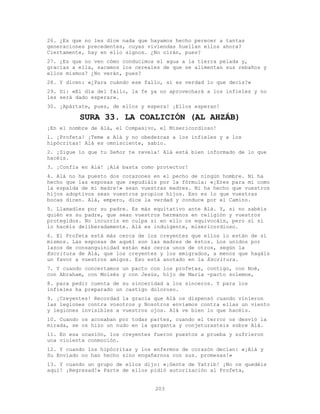 203
26. ¿Es que no les dice nada que hayamos hecho perecer a tantas
generaciones precedentes, cuyas viviendas huellan ellos ahora?
Ciertamente, hay en ello signos. ¿No oirán, pues?
27. ¿Es que no ven cómo conducimos el agua a la tierra pelada y,
gracias a ella, sacamos los cereales de que se alimentan sus rebaños y
ellos mismos? ¿No verán, pues?
28. Y dicen: «¿Para cuándo ese fallo, si es verdad lo que decís?»
29. Di: «El día del fallo, la fe ya no aprovechará a los infieles y no
les será dado esperar».
30. ¡Apártate, pues, de ellos y espera! ¡Ellos esperan!
SURA 33. LA COALICIÓN (AL AHZÁB)
¡En el nombre de Alá, el Compasivo, el Misericordioso!
1. ¡Profeta! ¡Teme a Alá y no obedezcas a los infieles y a los
hipócritas! Alá es omnisciente, sabio.
2. ¡Sigue lo que tu Señor te revela! Alá está bien informado de lo que
hacéis.
3. ¡Confía en Alá! ¡Alá basta como protector!
4. Alá no ha puesto dos corazones en el pecho de ningún hombre. Ni ha
hecho que las esposas que repudiáis por la fórmula: «¡Eres para mí como
la espalda de mi madre!» sean vuestras madres. Ni ha hecho que vuestros
hijos adoptivos sean vuestros propios hijos. Eso es lo que vuestras
bocas dicen. Alá, empero, dice la verdad y conduce por el Camino.
5. Llamadles por su padre. Es más equitativo ante Alá. Y, si no sabéis
quién es su padre, que sean vuestros hermanos en religión y vuestros
protegidos. No incurrís en culpa si en ello os equivocáis, pero sí si
lo hacéis deliberadamente. Alá es indulgente, misericordioso.
6. El Profeta está más cerca de los creyentes que ellos lo están de sí
mismos. Las esposas de aquél son las madres de éstos. Los unidos por
lazos de consanguinidad están más cerca unos de otros, según la
Escritura de Alá, que los creyentes y los emigrados, a menos que hagáis
un favor a vuestros amigos. Eso está anotado en la Escritura.
7. Y cuando concertamos un pacto con los profetas, contigo, con Noé,
con Abraham, con Moisés y con Jesús, hijo de María -pacto solemne,
8. para pedir cuenta de su sinceridad a los sinceros. Y para los
infieles ha preparado un castigo doloroso.
9. ¡Creyentes! Recordad la gracia que Alá os dispensó cuando vinieron
las legiones contra vosotros y Nosotros enviamos contra ellas un viento
y legiones invisibles a vuestros ojos. Alá ve bien lo que hacéis.
10. Cuando os acosaban por todas partes, cuando el terror os desvió la
mirada, se os hizo un nudo en la garganta y conjeturasteis sobre Alá.
11. En esa ocasión, los creyentes fueron puestos a prueba y sufrieron
una violenta conmoción.
12. Y cuando los hipócritas y los enfermos de corazón decían: «¡Alá y
Su Enviado no han hecho sino engañarnos con sus. promesas!»
13. Y cuando un grupo de ellos dijo: «¡Gente de Yatrib! ¡No os quedéis
aquí! ¡Regresad!» Parte de ellos pidió autorización al Profeta,
 
