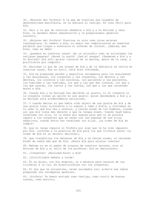 205
30. ¡Mujeres del Profeta! A la que de vosotras sea culpable de
deshonestidad manifiesta, se le doblará el castigo. Es cosa fácil para
Alá.
31. Pero a la que de vosotras obedezca a Alá y a Su Enviado y obre
bien, le daremos doble remuneración y le prepararemos generoso
sustento.
32. ¡Mujeres del Profeta! Vosotras no sois como otras mujeres
cualesquiera. Si teméis a Alá, no seáis tan complacientes en vuestras
palabras que llegue a anhelaros el enfermo de corazón. ¡Hablad, más
bien, como se debe!
33. ¡Quedaos en vuestras casas! ¡No os acicaléis como se acicalaban las
natiguas paganas! ¡Haced la azalá! ¡Dad el azaque! ¡Obedeced a Alá y a
Su Enviado! Alá sólo quiere libraros de la mancha, gente de la casa, y
purificaros por completo.
34. Recordad lo que de las aleyas de Alá y de la Sabiduría se recita en
vuestras casas. Alá es sutil, está bien informado.
35. Alá ha preparado perdón y magnífica recompensa para los musulmanes
y las musulmanas, los creyentes y las creyentes, los devotos y las
devotas, los sinceros y las sinceras, los pacientes y las pacientes,
los humildes y las humildes, los que y las que dan limosna, los que y
las que ayunan, los castos y las castas, los que y las que recuerdan
mucho a Alá.
36. Cuando Alá y Su Enviado han decidido un asunto, ni el creyente ni
la creyente tienen ya opción en ese asunto. Quien desobedece a Alá y a
su Enviado está evidentemente extraviado.
37. Y cuando decías al que había sido objeto de una gracia de Alá y de
una gracia tuya: «¡Conserva a tu esposa y teme a Alá!», y ocultabas en
tu alma lo que Alá iba a revelar, y tenías miedo de los hombres, siendo
así que Alá tiene más derecho a que Le tengas miedo. Cuando Zayd había
terminado con ella, te la dimos por esposa para que no se pusiera
reparo a los creyentes que se casan con las esposas de sus hijos
adoptivos, cuando éstos han terminado con ellas. ¡La orden de Alá se
cumple!
38. Que no tenga reparos el Profeta por algo que le ha sido impuesto
por Alá. conforme a la práctica de Alá para los que vivieron antes -la
orden de Alá es un decreto decidido-,
39. que transmitían los mensajes de Alá y Le tenían miedo, no teniendo
miedo de nadie más que de Alá. ¡Basta Alá para ajustar cuentas!
40. Mahoma no es el padre de ninguno de vuestros varones, sino el
Enviado de Alá y el sello de los profetas. Alá es omnisciente.
41. ¡Creyentes! ¡Recordad mucho a Alá!
42. ¿Glorificadle mañana y tarde!
43. Él es Quien, con Sus ángeles, os a bendice para sacaros de las
tinieblas a la luz. Es misericordioso con los creyentes.
44. El día que Le encuentren, serán saludados con: «¡Paz!» Les habrá
preparado una recompensa generosa.
45. ¡Profeta! Te hemos enviado como testigo, como nuncio de buenas
nuevas, como monitor,
 