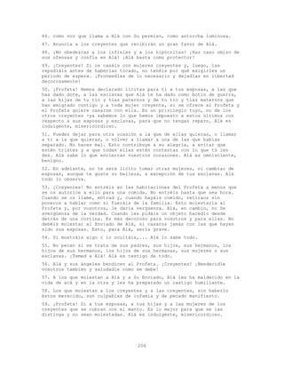 206
46. como voz que llama a Alá con Su permiso, como antorcha luminosa.
47. Anuncia a los creyentes que recibirán un gran favor de Alá.
48. ¡No obedezcas a los infieles y a los hipócritas! ¡Haz caso omiso de
sus ofensas y confía en Alá! ¡Alá basta como protector!
49. ¡Creyentes! Si os casáis con mujeres creyentes y, luego, las
repudiáis antes de haberlas tocado, no tenéis por qué exigirles un
período de espera. ¡Proveedlas de lo necesario y dejadlas en libertad
decorosamente!
50. ¡Profeta! Hemos declarado lícitas para ti a tus esposas, a las que
has dado dote, a las esclavas que Alá te ha dado como botín de guerra,
a las hijas de tu tío y tías paternos y de tu tío y tías maternos que
han emigrado contigo y a toda mujer creyente, si se ofrece al Profeta y
el Profeta quiere casarse con ella. Es un privilegio tuyo, no de los
otros creyentes -ya sabemos lo que hemos impuesto a estos últimos con
respecto a sus esposas y esclavas, para que no tengas reparo. Alá es
indulgente, misericordioso.
51. Puedes dejar para otra ocasión a la que de ellas quieras, o llamar
a ti a la que quieras, o volver a llamar a una de las que habías
separado. No haces mal. Esto contribuye a su alegría, a evitar que
estén tristes y a que todas ellas estén contentas con lo que tú les
des. Alá sabe lo que encierran vuestros corazones. Alá es omnisciente,
benigno.
52. En adelante, no te será lícito tomar otras mujeres, ni cambiar de
esposas, aunque te guste su belleza, a excepción de tus esclavas. Alá
todo lo observa.
53. ¡Creyentes! No entréis en las habitaciones del Profeta a menos que
se os autorice a ello para una comida. No entréis hasta que sea hora.
Cuando se os llame, entrad y, cuando hayáis comido, retiraos sin
poneros a hablar como si fueráis de la familia. Esto molestaría al
Profeta y, por vosotros, le daría vergüenza. Alá, en cambio, no Se
avergüenza de la verdad. Cuando les pidáis un objeto hacedlo desde
detrás de una cortina. Es más decoroso para vosotros y para ellas. No
debéis molestar al Enviado de Alá, ni casaros jamás con las que hayan
sido sus esposas. Esto, para Alá, sería grave.
54. Si mostráis algo o lo ocultáis,... Alá lo sabe todo.
55. No pecan si se trata de sus padres, sus hijos, sus hermanos, los
hijos de sus hermanos, los hijos de sus hermanas, sus mujeres o sus
esclavas. ¡Temed a Alá! Alá es testigo de todo.
56. Alá y sus ángeles bendicen al Profeta. ¡Creyentes! ¡Bendecidle
vosotros también y saludadle como se debe!
57. A los que molestan a Alá y a Su Enviado, Alá les ha maldecido en la
vida de acá y en la otra y les ha preparado un castigo humillante.
58. Los que molestan a los creyentes y a las creyentes, sin haberlo
éstos merecido, son culpables de infamia y de pecado manifiesto.
59. ¡Profeta! Di a tus esposas, a tus hijas y a las mujeres de los
creyentes que se cubran con el manto. Es lo mejor para que se las
distinga y no sean molestadas. Alá es indulgente, misericordioso.
 
