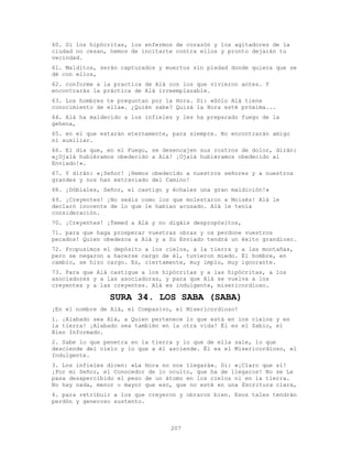 207
60. Si los hipócritas, los enfermos de corazón y los agitadores de la
ciudad no cesan, hemos de incitarte contra ellos y pronto dejarán tu
vecindad.
61. Malditos, serán capturados y muertos sin piedad donde quiera que se
dé con ellos,
62. conforme a la practica de Alá con los que vivieron antes. Y
encontrarás la práctica de Alá irreemplazable.
63. Los hombres te preguntan por la Hora. Di: «Sólo Alá tiene
conocimiento de ella». ¿Quién sabe? Quizá la Hora esté próxima...
64. Alá ha maldecido a los infieles y les ha preparado fuego de la
gehena,
65. en el que estarán eternamente, para siempre. No encontrarán amigo
ni auxiliar.
66. El día que, en el Fuego, se desencajen sus rostros de dolor, dirán:
«¿Ojalá hubiéramos obedecido a Alá! ¡Ojalá hubiéramos obedecido al
Enviado!».
67. Y dirán: «¡Señor! ¡Hemos obedecido a nuestros señores y a nuestros
grandes y nos han extraviado del Camino!
68. ¡Dóblales, Señor, el castigo y échales una gran maldición!»
69. ¡Creyentes! ¡No seáis como los que molestaron a Moisés! Alá le
declaró inocente de lo que le habían acusado. Alá le tenía
consideración.
70. ¡Creyentes! ¡Temed a Alá y no digáis despropósitos,
71. para que haga prosperar vuestras obras y os perdone vuestros
pecados! Quien obedezca a Alá y a Su Enviado tendrá un éxito grandioso.
72. Propusimos el depósito a los cielos, a la tierra y a las montañas,
pero se negaron a hacerse cargo de él, tuvieron miedo. El hombre, en
cambio, se hizo cargo. Es, ciertamente, muy impío, muy ignorante.
73. Para que Alá castigue a los hipócritas y a las hipócritas, a los
asociadores y a las asociadoras, y para que Alá se vuelva a los
creyentes y a las creyentes. Alá es indulgente, misericordioso.
SURA 34. LOS SABA (SABA)
¡En el nombre de Alá, el Compasivo, el Misericordioso!
1. ¡Alabado sea Alá, a Quien pertenece lo que está en los cielos y en
la tierra! ¡Alabado sea también en la otra vida! Él es el Sabio, el
Bien Informado.
2. Sabe lo que penetra en la tierra y lo que de ella sale, lo que
desciende del cielo y lo que a él asciende. Él es el Misericordioso, el
Indulgente.
3. Los infieles dicen: «La Hora no nos llegará». Di: «¡Claro que sí!
¡Por mi Señor, el Conocedor de lo oculto, que ha de llegaros! No se Le
pasa desapercibido el peso de un átomo en los cielos ni en la tierra.
No hay nada, menor o mayor que eso, que no esté en una Escritura clara,
4. para retribuir a los que creyeron y obraron bien. Esos tales tendrán
perdón y generoso sustento.
 