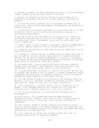 208
5. Quienes, en cambio, se hayan esforzado por dejar sin efecto Nuestros
signos, tendrán el castigo de un suplicio doloroso».
6. Quienes han recibido la Ciencia ven que lo que tu Señor te ha
revelado es la Verdad y dirige a la vía del Poderoso, del Digno de
Alabanza.
7. Los infieles dicen: «¿Queréis que os indiquemos un hombre que os
anuncie que, cuando estéis completamente descompuestos, de verdad se os
creará de nuevo?»
8. ¿Ha inventado una mentira contra Alá o es un poseso? ¡No, no es así!
Los que no creen en la otra vida están destinados al castigo y
profundamente extraviados.
9. ¿Es que no ven lo que les rodea en los cielos y en la tierra? Si
quisiéramos, haríamos que la tierra se los tragara o que cayera sobre
ellos parte del cielo. Ciertamente, hay en ello un signo para todo
siervo arrepentido.
10. Dimos a David un favor Nuestro: «¡Montañas! ¡Resonad acompañándole,
y vosotros también, pájaros!» Por él, hicimos blando el hierro.
11. «¡Fabrica cotas de malla y mide bien la malla!» ¡Obrad bien! Yo veo
bien lo que hacéis.
12. A Salomón el viento, que por la mañana hacía el camino de un mes y
por la tarde de otro mes. Hicimos manar para él la fuente de bronce
fundido. De los genios, algunos trabajaban a su servicio, con permiso
de su Señor. Al que hubiera desobedecido Nuestras órdenes, le habríamos
hecho gustar el castigo del fuego de la gehena.
13. Le hacían todo lo que él quería: palacios, estatuas, calderos
grandes como cisternas, firmes marmitas. ¡Familiares de David, sed
agradecidos! Pero pocos de Mis siervos son muy agradecidos.
14. Y cuando decretamos su muerte, no tuvieron más indicio de ella que
la carcoma, que se puso a roer su cayado. Y, cuando se desplomó, vieron
claramente los genios que, si hubieran conocido lo oculto, no habrían
permanecido tanto tiempo en el humillante castigo.
15. Los saba tenían un signo en su territorio: dos jardines, uno a la
derecha y otro a la izquierda. «¡Comed del sustento de vuestro Señor y
dadle gracias! Tenéis un buen país y un Señor indulgente».
16. Pero se desviaron y enviamos contra ellos la inundación de los
diques. Y les cambiamos aquellos dos jardines por otros dos que
producían frutos amargos, tamariscos y unos pocos azufaifos.
17. Así les retribuimos por su ingratitud. No castigamos sino al
desagradecido.
18. Entre ellos y las ciudades que Nosotros hemos bendecido
establecimos otras ciudades, cerca unas de otras, y determinamos el
tránsito entre ellas: «¡Id de una a otra, de día o de noche, en
seguridad!»
19. Pero dijeron: «¡Señor! ¡Alarga nuestros recorridos!» Y fueron
injustos consigo mismos. Los hicimos legendarios y los dispersamos por
todas partes. Ciertamente, hay en ello signos para todo aquél que tenga
mucha paciencia, mucha gratitud.
20. Iblis confirmó la opinión que se había formado de ellos. Le
siguieron todos, menos un grupo de creyentes.
 
