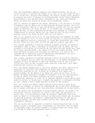 20
228. Las repudiadas deberán esperar tres menstruaciones. No les es
lícito ocultar lo que Alá ha creado en su seno si es que creen en Alá y
en el último Día. Durante esta espera, sus esposo tienen pleno derecho
a tomarlas de nuevo si desean la reconciliación. Ellas tienen derechos
equivalentes a sus obligaciones, conforme al uso, pero los hombres
están un grado por encima de ellas. Alá es poderoso, sabio.
229. El repudio se permite dos veces. Entonces, o se retiene a la mujer
tratándola como se debe o se la deja marchar de buena manera. No os es
lícito recuperar nada de lo que les disteis, a menos que las dos partes
teman no observar las leves de Alá. Y, si teméis que no observen las
leyes de Alá, no hay inconveniente en que ella obtenga su libertad
indemnizando al marido. Éstas son las leyes de Alá, no las violéis.
Quienes violan las leyes de Alá, ésos son los impíos.
230. Si la repudia, ésta ya no le será permitida sino después de haber
estado casada con otro. Si este último la repudia. no hay inconveniente
en que aquéllos vuelvan a reunirse, si creen que observarán las leyes
de Alá. Éstas son las leyes de Alá Las explica a gente que sabe.
231. Cuando repudiéis a vuestras mujeres y éstas alcancen su término,
retenedlas como se debe o dejadlas en libertad como se debe. ¡No las
sujetéis a la fuerza, en violación de las leyes de Alá! Quien esto hace
es injusto consigo mismo. ¡No toméis a burla las aleyas de Alá, antes
bien recordad la gracia de Alá para con vosotros y lo que os ha
revelado de la Escritura y de la Sabiduría, exhortándoos con ello!
¡Temed a Alá y sabed que Alá es omnisciente!
232. Cuando repudiéis a vuestras mujeres y éstas alcancen su término,
no les impidáis que se casen con sus maridos, si se ponen buenamente de
acuerdo. A esto se exhorta a quien de vosotros crea en Alá y en el
último Día. Esto es más correcto para vosotros y más puro. Alá sabe,
mientras que vosotros no sabéis.
233. Las madres amamantarán a sus hijos durante dos años completos si
desea que la lactancia sea completa. El padre debe sustentarlas y
vestirlas conforme al uso. A nadie se le pedirá sino según sus
posibilidades. No se dañará a la madre por razón de su hijo, ni al
padre. Un deber semejante incumbe al heredero. Y no hay inconveniente
en que el padre y la madre quieran, de mutuo acuerdo y luego de
consultarse, destetar al niño. Y, si queréis emplear a una nodriza para
vuestros hijos, no hacéis mal, siempre que paguéis lo acordado conforme
al uso. ¡Temed a Alá y sabed que Alá ve bien lo que hacéis!
234. Las viudas que dejéis deben esperar cuatro meses y diez días;
pasado ese tiempo, no seréis ya responsables de lo que ellas dispongan
de sí mismas conforme al uso. Alá está bien informado de lo que hacéis.
235. No hacéis mal en proponer a tales mujeres casaros con ellas o en
ocultarles vuestra intención de hacerlo. Alá sabe que pensaréis en
ellas. Pero ¡no les prometáis nada en secreto! ¡Habladas, más bien,
como se debe! ¡Y no decidáis concluir el matrimonio hasta que se cumpla
el período prescrito de espera! ¡Sabed que Alá conoce lo que hay en
vuestras mentes, de modo que cuidado con Él! Pero sabed que Alá es
indulgente, benigno.
236. No hacéis mal en repudiar a vuestras mujeres mientras aún no las
hayáis tocado o asignado dote. Proveedles, no obstante, como se debe,
el acomodado según sus posibilidades y el pobre según las suyas. Esto
constituye un deber para quienes hacen el bien.
 